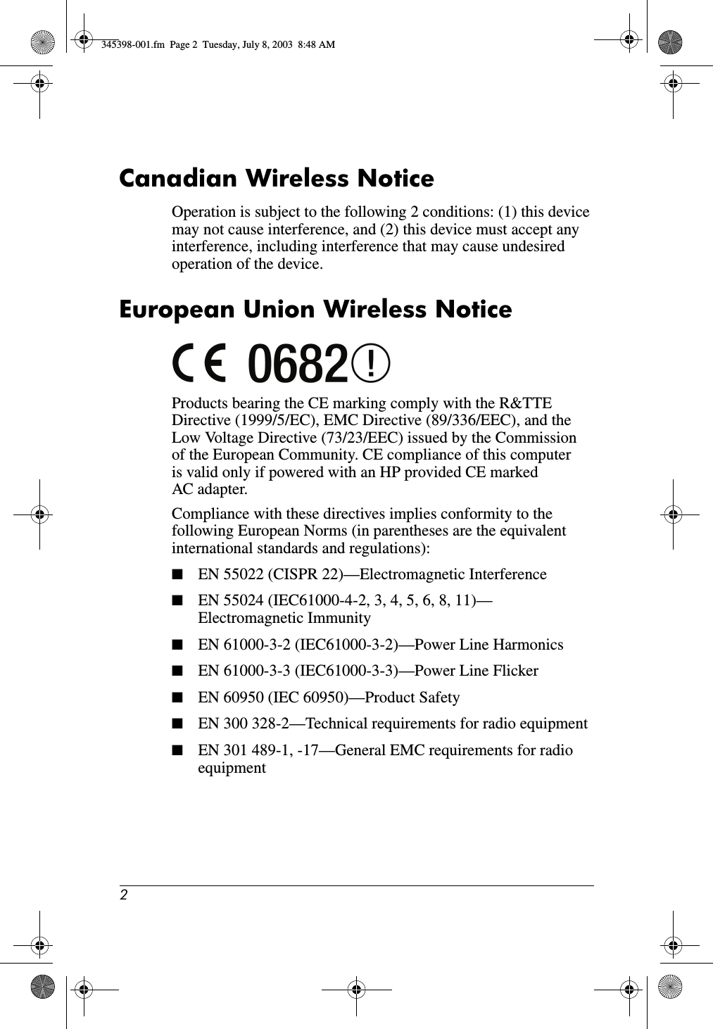 2Canadian Wireless NoticeOperation is subject to the following 2 conditions: (1) this device may not cause interference, and (2) this device must accept any interference, including interference that may cause undesired operation of the device.European Union Wireless NoticeProducts bearing the CE marking comply with the R&amp;TTE Directive (1999/5/EC), EMC Directive (89/336/EEC), and the Low Voltage Directive (73/23/EEC) issued by the Commission of the European Community. CE compliance of this computer is valid only if powered with an HP provided CE marked AC adapter.Compliance with these directives implies conformity to the following European Norms (in parentheses are the equivalent international standards and regulations):■EN 55022 (CISPR 22)—Electromagnetic Interference■EN 55024 (IEC61000-4-2, 3, 4, 5, 6, 8, 11)— Electromagnetic Immunity■EN 61000-3-2 (IEC61000-3-2)—Power Line Harmonics■EN 61000-3-3 (IEC61000-3-3)—Power Line Flicker■EN 60950 (IEC 60950)—Product Safety■EN 300 328-2—Technical requirements for radio equipment■EN 301 489-1, -17—General EMC requirements for radio equipment345398-001.fm  Page 2  Tuesday, July 8, 2003  8:48 AM
