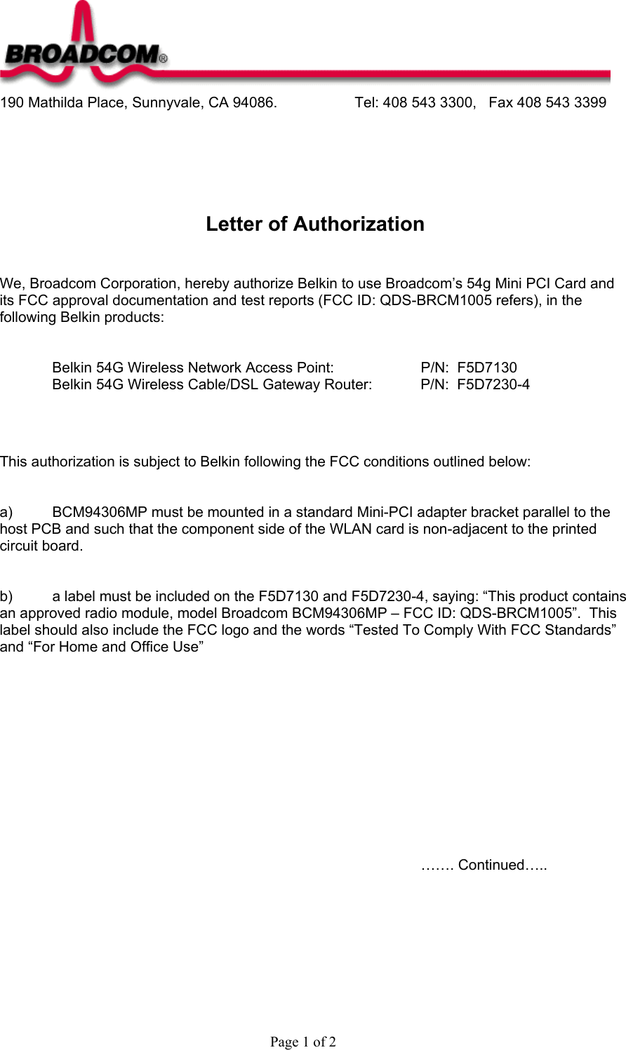  190 Mathilda Place, Sunnyvale, CA 94086.    Tel: 408 543 3300,   Fax 408 543 3399      Letter of Authorization   We, Broadcom Corporation, hereby authorize Belkin to use Broadcom’s 54g Mini PCI Card and its FCC approval documentation and test reports (FCC ID: QDS-BRCM1005 refers), in the following Belkin products:   Belkin 54G Wireless Network Access Point:    P/N:  F5D7130 Belkin 54G Wireless Cable/DSL Gateway Router:  P/N:  F5D7230-4    This authorization is subject to Belkin following the FCC conditions outlined below:   a)  BCM94306MP must be mounted in a standard Mini-PCI adapter bracket parallel to the host PCB and such that the component side of the WLAN card is non-adjacent to the printed circuit board.   b)  a label must be included on the F5D7130 and F5D7230-4, saying: “This product contains an approved radio module, model Broadcom BCM94306MP – FCC ID: QDS-BRCM1005”.  This label should also include the FCC logo and the words “Tested To Comply With FCC Standards” and “For Home and Office Use”                     ……. Continued…..     Page 1 of 2 