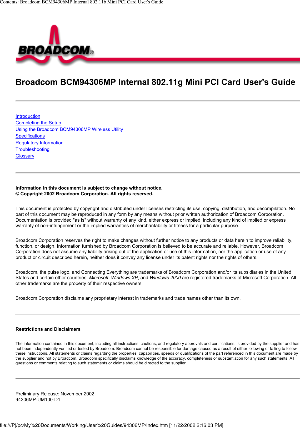 Contents: Broadcom BCM94306MP Internal 802.11b Mini PCI Card User&apos;s GuideBroadcom BCM94306MP Internal 802.11g Mini PCI Card User&apos;s GuideIntroductionCompleting the SetupUsing the Broadcom BCM94306MP Wireless UtilitySpecificationsRegulatory InformationTroubleshooting Glossary Information in this document is subject to change without notice.© Copyright 2002 Broadcom Corporation. All rights reserved. This document is protected by copyright and distributed under licenses restricting its use, copying, distribution, and decompilation. No part of this document may be reproduced in any form by any means without prior written authorization of Broadcom Corporation. Documentation is provided &quot;as is&quot; without warranty of any kind, either express or implied, including any kind of implied or express warranty of non-infringement or the implied warranties of merchantability or fitness for a particular purpose. Broadcom Corporation reserves the right to make changes without further notice to any products or data herein to improve reliability, function, or design. Information furnished by Broadcom Corporation is believed to be accurate and reliable. However, Broadcom Corporation does not assume any liability arising out of the application or use of this information, nor the application or use of any product or circuit described herein, neither does it convey any license under its patent rights nor the rights of others. Broadcom, the pulse logo, and Connecting Everything are trademarks of Broadcom Corporation and/or its subsidiaries in the United States and certain other countries. Microsoft, Windows XP, and Windows 2000 are registered trademarks of Microsoft Corporation. All other trademarks are the property of their respective owners. Broadcom Corporation disclaims any proprietary interest in trademarks and trade names other than its own. Restrictions and Disclaimers The information contained in this document, including all instructions, cautions, and regulatory approvals and certifications, is provided by the supplier and has not been independently verified or tested by Broadcom. Broadcom cannot be responsible for damage caused as a result of either following or failing to follow these instructions. All statements or claims regarding the properties, capabilities, speeds or qualifications of the part referenced in this document are made by the supplier and not by Broadcom. Broadcom specifically disclaims knowledge of the accuracy, completeness or substantiation for any such statements. All questions or comments relating to such statements or claims should be directed to the supplier. Preliminary Release: November 200294306MP-UM100-D1file:///P|/pc/My%20Documents/Working/User%20Guides/94306MP/Index.htm [11/22/2002 2:16:03 PM]
