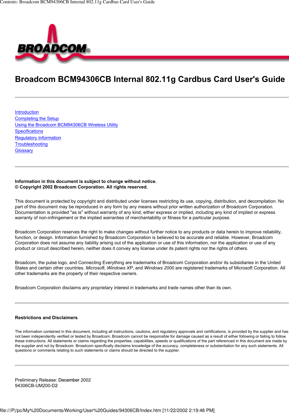 Contents: Broadcom BCM94306CB Internal 802.11g Cardbus Card User&apos;s GuideBroadcom BCM94306CB Internal 802.11g Cardbus Card User&apos;s GuideIntroductionCompleting the SetupUsing the Broadcom BCM94306CB Wireless UtilitySpecificationsRegulatory InformationTroubleshooting Glossary Information in this document is subject to change without notice.© Copyright 2002 Broadcom Corporation. All rights reserved. This document is protected by copyright and distributed under licenses restricting its use, copying, distribution, and decompilation. No part of this document may be reproduced in any form by any means without prior written authorization of Broadcom Corporation. Documentation is provided &quot;as is&quot; without warranty of any kind, either express or implied, including any kind of implied or express warranty of non-infringement or the implied warranties of merchantability or fitness for a particular purpose. Broadcom Corporation reserves the right to make changes without further notice to any products or data herein to improve reliability, function, or design. Information furnished by Broadcom Corporation is believed to be accurate and reliable. However, Broadcom Corporation does not assume any liability arising out of the application or use of this information, nor the application or use of any product or circuit described herein, neither does it convey any license under its patent rights nor the rights of others. Broadcom, the pulse logo, and Connecting Everything are trademarks of Broadcom Corporation and/or its subsidiaries in the United States and certain other countries. Microsoft, Windows XP, and Windows 2000 are registered trademarks of Microsoft Corporation. All other trademarks are the property of their respective owners. Broadcom Corporation disclaims any proprietary interest in trademarks and trade names other than its own. Restrictions and Disclaimers The information contained in this document, including all instructions, cautions, and regulatory approvals and certifications, is provided by the supplier and has not been independently verified or tested by Broadcom. Broadcom cannot be responsible for damage caused as a result of either following or failing to follow these instructions. All statements or claims regarding the properties, capabilities, speeds or qualifications of the part referenced in this document are made by the supplier and not by Broadcom. Broadcom specifically disclaims knowledge of the accuracy, completeness or substantiation for any such statements. All questions or comments relating to such statements or claims should be directed to the supplier. Preliminary Release: December 200294306CB-UM200-D2file:///P|/pc/My%20Documents/Working/User%20Guides/94306CB/Index.htm [11/22/2002 2:19:48 PM]