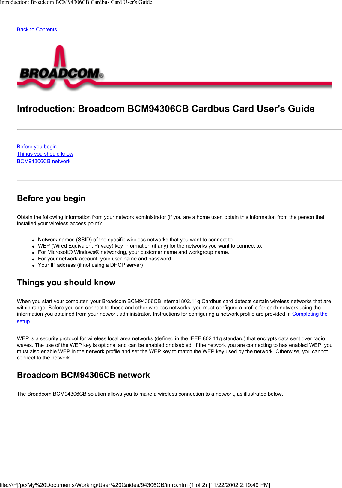 Introduction: Broadcom BCM94306CB Cardbus Card User&apos;s GuideBack to ContentsIntroduction: Broadcom BCM94306CB Cardbus Card User&apos;s GuideBefore you beginThings you should knowBCM94306CB network Before you beginObtain the following information from your network administrator (if you are a home user, obtain this information from the person that installed your wireless access point):●     Network names (SSID) of the specific wireless networks that you want to connect to.●     WEP (Wired Equivalent Privacy) key information (if any) for the networks you want to connect to.●     For Microsoft® Windows® networking, your customer name and workgroup name.●     For your network account, your user name and password.●     Your IP address (if not using a DHCP server)Things you should knowWhen you start your computer, your Broadcom BCM94306CB internal 802.11g Cardbus card detects certain wireless networks that are within range. Before you can connect to these and other wireless networks, you must configure a profile for each network using the information you obtained from your network administrator. Instructions for configuring a network profile are provided in Completing the setup.WEP is a security protocol for wireless local area networks (defined in the IEEE 802.11g standard) that encrypts data sent over radio waves. The use of the WEP key is optional and can be enabled or disabled. If the network you are connecting to has enabled WEP, you must also enable WEP in the network profile and set the WEP key to match the WEP key used by the network. Otherwise, you cannot connect to the network.Broadcom BCM94306CB networkThe Broadcom BCM94306CB solution allows you to make a wireless connection to a network, as illustrated below.file:///P|/pc/My%20Documents/Working/User%20Guides/94306CB/intro.htm (1 of 2) [11/22/2002 2:19:49 PM]