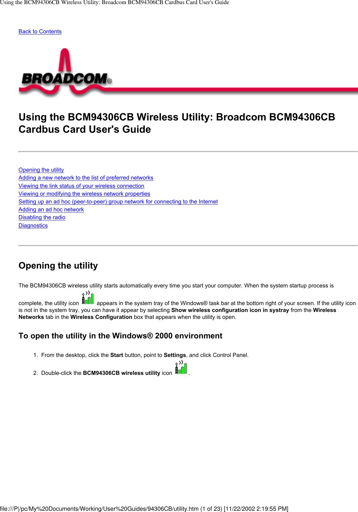 Using the BCM94306CB Wireless Utility: Broadcom BCM94306CB Cardbus Card User&apos;s GuideBack to ContentsUsing the BCM94306CB Wireless Utility: Broadcom BCM94306CB Cardbus Card User&apos;s GuideOpening the utilityAdding a new network to the list of preferred networksViewing the link status of your wireless connectionViewing or modifying the wireless network propertiesSetting up an ad hoc (peer-to-peer) group network for connecting to the InternetAdding an ad hoc networkDisabling the radioDiagnosticsOpening the utilityThe BCM94306CB wireless utility starts automatically every time you start your computer. When the system startup process is complete, the utility icon   appears in the system tray of the Windows® task bar at the bottom right of your screen. If the utility icon is not in the system tray, you can have it appear by selecting Show wireless configuration icon in systray from the Wireless Networks tab in the Wireless Configuration box that appears when the utility is open.To open the utility in the Windows® 2000 environment1.  From the desktop, click the Start button, point to Settings, and click Control Panel.2.  Double-click the BCM94306CB wireless utility icon  . file:///P|/pc/My%20Documents/Working/User%20Guides/94306CB/utility.htm (1 of 23) [11/22/2002 2:19:55 PM]