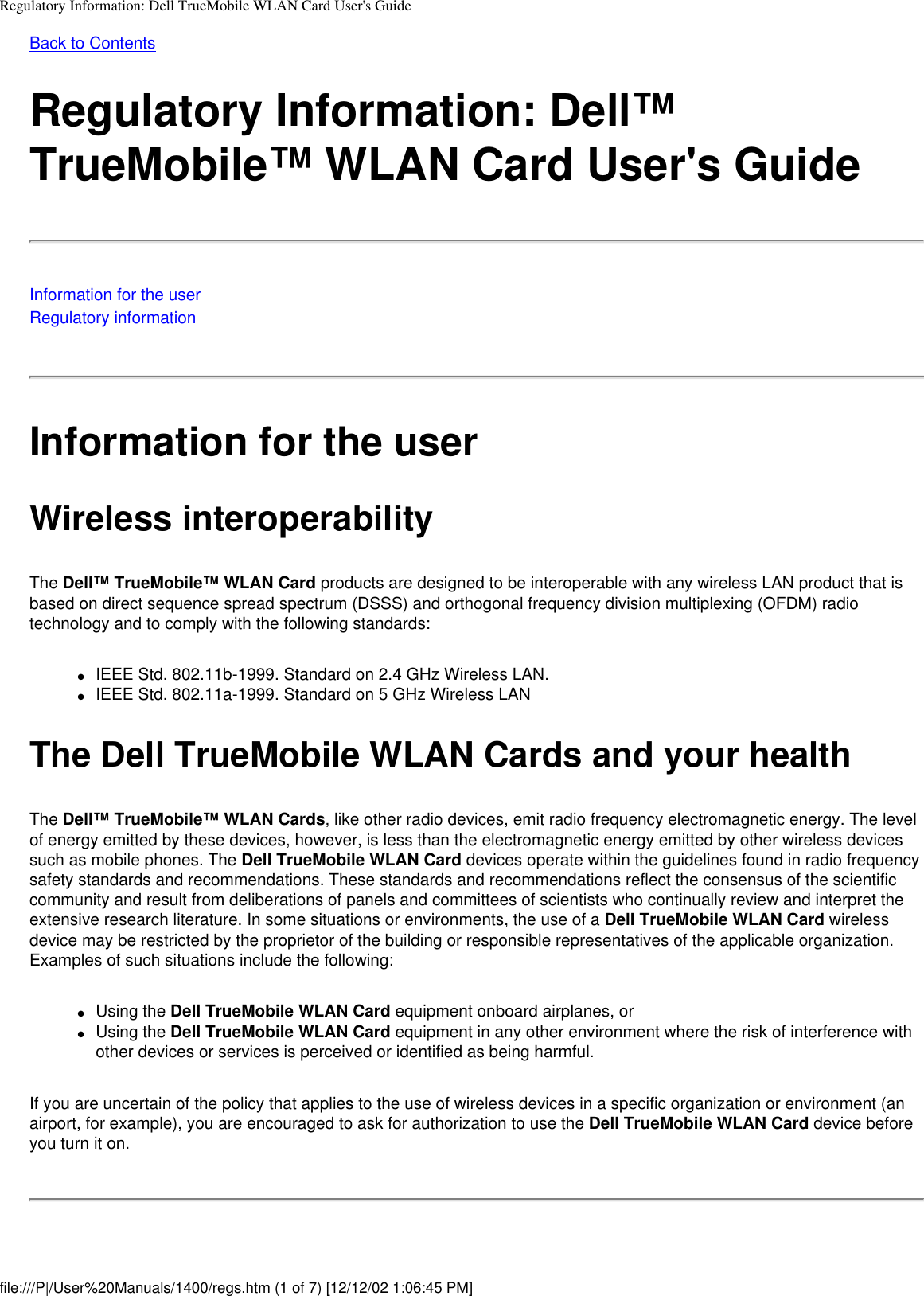 Regulatory Information: Dell TrueMobile WLAN Card User&apos;s GuideBack to ContentsRegulatory Information: Dell™ TrueMobile™ WLAN Card User&apos;s GuideInformation for the userRegulatory informationInformation for the userWireless interoperabilityThe Dell™ TrueMobile™ WLAN Card products are designed to be interoperable with any wireless LAN product that is based on direct sequence spread spectrum (DSSS) and orthogonal frequency division multiplexing (OFDM) radio technology and to comply with the following standards:●     IEEE Std. 802.11b-1999. Standard on 2.4 GHz Wireless LAN.●     IEEE Std. 802.11a-1999. Standard on 5 GHz Wireless LANThe Dell TrueMobile WLAN Cards and your healthThe Dell™ TrueMobile™ WLAN Cards, like other radio devices, emit radio frequency electromagnetic energy. The level of energy emitted by these devices, however, is less than the electromagnetic energy emitted by other wireless devices such as mobile phones. The Dell TrueMobile WLAN Card devices operate within the guidelines found in radio frequency safety standards and recommendations. These standards and recommendations reflect the consensus of the scientific community and result from deliberations of panels and committees of scientists who continually review and interpret the extensive research literature. In some situations or environments, the use of a Dell TrueMobile WLAN Card wireless device may be restricted by the proprietor of the building or responsible representatives of the applicable organization. Examples of such situations include the following:●     Using the Dell TrueMobile WLAN Card equipment onboard airplanes, or●     Using the Dell TrueMobile WLAN Card equipment in any other environment where the risk of interference with other devices or services is perceived or identified as being harmful.If you are uncertain of the policy that applies to the use of wireless devices in a specific organization or environment (an airport, for example), you are encouraged to ask for authorization to use the Dell TrueMobile WLAN Card device before you turn it on.file:///P|/User%20Manuals/1400/regs.htm (1 of 7) [12/12/02 1:06:45 PM]