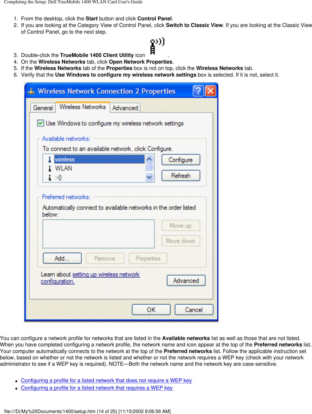 Completing the Setup: Dell TrueMobile 1400 WLAN Card User&apos;s Guide1.  From the desktop, click the Start button and click Control Panel.2.  If you are looking at the Category View of Control Panel, click Switch to Classic View. If you are looking at the Classic View of Control Panel, go to the next step.3.  Double-click the TrueMobile 1400 Client Utility icon  .4.  On the Wireless Networks tab, click Open Network Properties. 5.  If the Wireless Networks tab of the Properties box is not on top, click the Wireless Networks tab. 6.  Verify that the Use Windows to configure my wireless network settings box is selected. If it is not, select it. You can configure a network profile for networks that are listed in the Available networks list as well as those that are not listed. When you have completed configuring a network profile, the network name and icon appear at the top of the Preferred networks list. Your computer automatically connects to the network at the top of the Preferred networks list. Follow the applicable instruction set below, based on whether or not the network is listed and whether or not the network requires a WEP key (check with your network administrator to see if a WEP key is required). NOTE—Both the network name and the network key are case-sensitive.●     Configuring a profile for a listed network that does not require a WEP key●     Configuring a profile for a listed network that requires a WEP keyfile:///D|/My%20Documents/1400/setup.htm (14 of 25) [11/15/2002 9:06:56 AM]