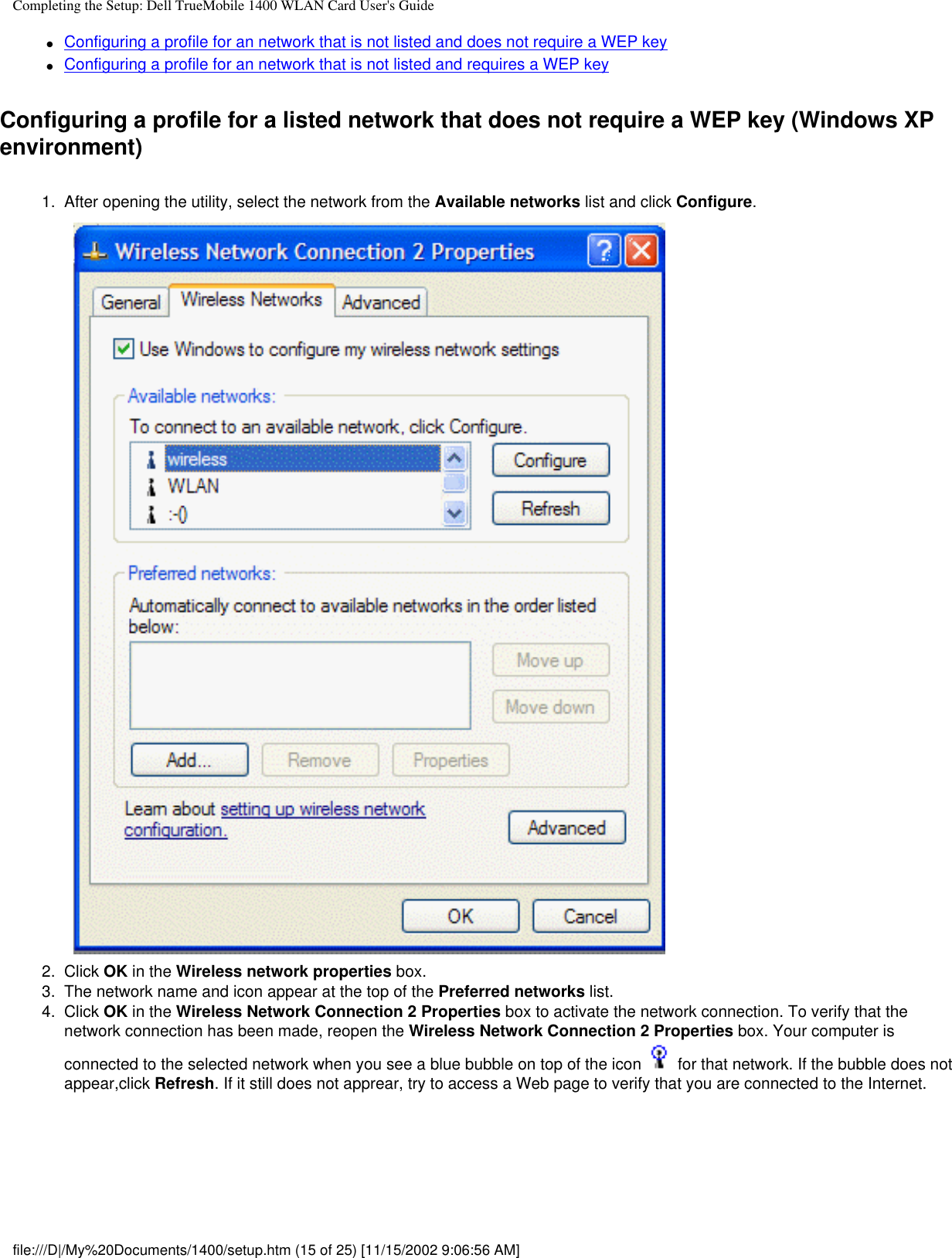 Completing the Setup: Dell TrueMobile 1400 WLAN Card User&apos;s Guide●     Configuring a profile for an network that is not listed and does not require a WEP key●     Configuring a profile for an network that is not listed and requires a WEP keyConfiguring a profile for a listed network that does not require a WEP key (Windows XP environment)1.  After opening the utility, select the network from the Available networks list and click Configure. 2.  Click OK in the Wireless network properties box.3.  The network name and icon appear at the top of the Preferred networks list. 4.  Click OK in the Wireless Network Connection 2 Properties box to activate the network connection. To verify that the network connection has been made, reopen the Wireless Network Connection 2 Properties box. Your computer is connected to the selected network when you see a blue bubble on top of the icon   for that network. If the bubble does not appear,click Refresh. If it still does not apprear, try to access a Web page to verify that you are connected to the Internet. file:///D|/My%20Documents/1400/setup.htm (15 of 25) [11/15/2002 9:06:56 AM]