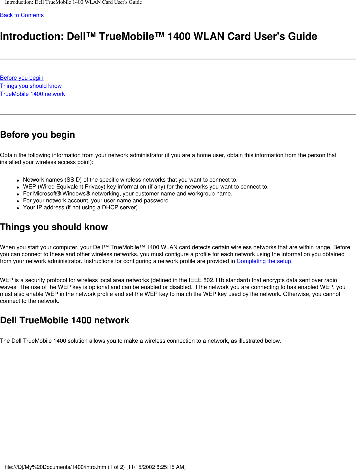 Introduction: Dell TrueMobile 1400 WLAN Card User&apos;s GuideBack to ContentsIntroduction: Dell™ TrueMobile™ 1400 WLAN Card User&apos;s GuideBefore you beginThings you should knowTrueMobile 1400 network Before you beginObtain the following information from your network administrator (if you are a home user, obtain this information from the person that installed your wireless access point):●     Network names (SSID) of the specific wireless networks that you want to connect to.●     WEP (Wired Equivalent Privacy) key information (if any) for the networks you want to connect to.●     For Microsoft® Windows® networking, your customer name and workgroup name.●     For your network account, your user name and password.●     Your IP address (if not using a DHCP server)Things you should knowWhen you start your computer, your Dell™ TrueMobile™ 1400 WLAN card detects certain wireless networks that are within range. Before you can connect to these and other wireless networks, you must configure a profile for each network using the information you obtained from your network administrator. Instructions for configuring a network profile are provided in Completing the setup.WEP is a security protocol for wireless local area networks (defined in the IEEE 802.11b standard) that encrypts data sent over radio waves. The use of the WEP key is optional and can be enabled or disabled. If the network you are connecting to has enabled WEP, you must also enable WEP in the network profile and set the WEP key to match the WEP key used by the network. Otherwise, you cannot connect to the network.Dell TrueMobile 1400 networkThe Dell TrueMobile 1400 solution allows you to make a wireless connection to a network, as illustrated below.file:///D|/My%20Documents/1400/intro.htm (1 of 2) [11/15/2002 8:25:15 AM]