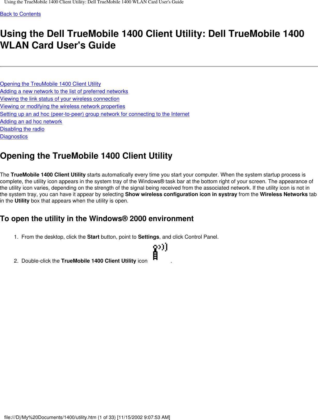 Using the TrueMobile 1400 Client Utility: Dell TrueMobile 1400 WLAN Card User&apos;s GuideBack to ContentsUsing the Dell TrueMobile 1400 Client Utility: Dell TrueMobile 1400 WLAN Card User&apos;s GuideOpening the TreuMobile 1400 Client UtilityAdding a new network to the list of preferred networksViewing the link status of your wireless connectionViewing or modifying the wireless network propertiesSetting up an ad hoc (peer-to-peer) group network for connecting to the InternetAdding an ad hoc networkDisabling the radioDiagnosticsOpening the TrueMobile 1400 Client UtilityThe TrueMobile 1400 Client Utility starts automatically every time you start your computer. When the system startup process is complete, the utility icon appears in the system tray of the Windows® task bar at the bottom right of your screen. The appearance of the utility icon varies, depending on the strength of the signal being received from the associated network. If the utility icon is not in the system tray, you can have it appear by selecting Show wireless configuration icon in systray from the Wireless Networks tab in the Utility box that appears when the utility is open.To open the utility in the Windows® 2000 environment1.  From the desktop, click the Start button, point to Settings, and click Control Panel.2.  Double-click the TrueMobile 1400 Client Utility icon  . file:///D|/My%20Documents/1400/utility.htm (1 of 33) [11/15/2002 9:07:53 AM]