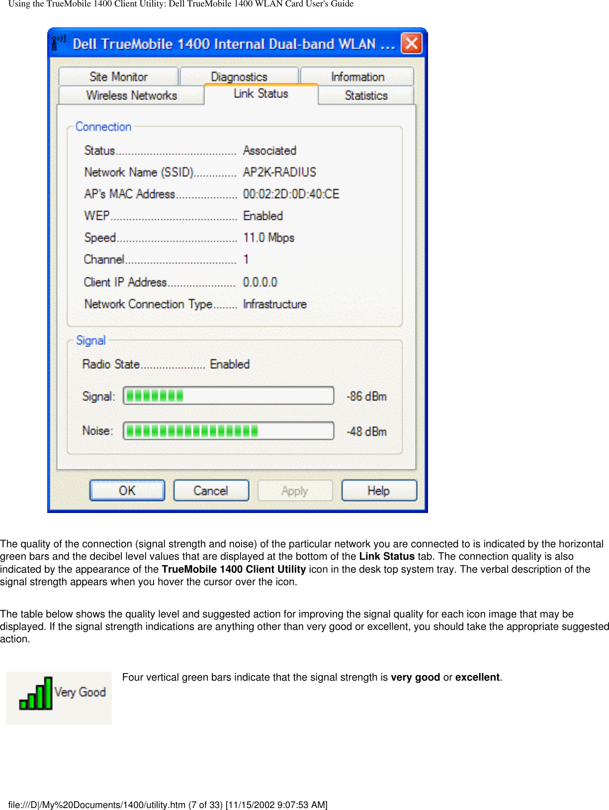 Using the TrueMobile 1400 Client Utility: Dell TrueMobile 1400 WLAN Card User&apos;s GuideThe quality of the connection (signal strength and noise) of the particular network you are connected to is indicated by the horizontal green bars and the decibel level values that are displayed at the bottom of the Link Status tab. The connection quality is also indicated by the appearance of the TrueMobile 1400 Client Utility icon in the desk top system tray. The verbal description of the signal strength appears when you hover the cursor over the icon.The table below shows the quality level and suggested action for improving the signal quality for each icon image that may be displayed. If the signal strength indications are anything other than very good or excellent, you should take the appropriate suggested action.Four vertical green bars indicate that the signal strength is very good or excellent.file:///D|/My%20Documents/1400/utility.htm (7 of 33) [11/15/2002 9:07:53 AM]