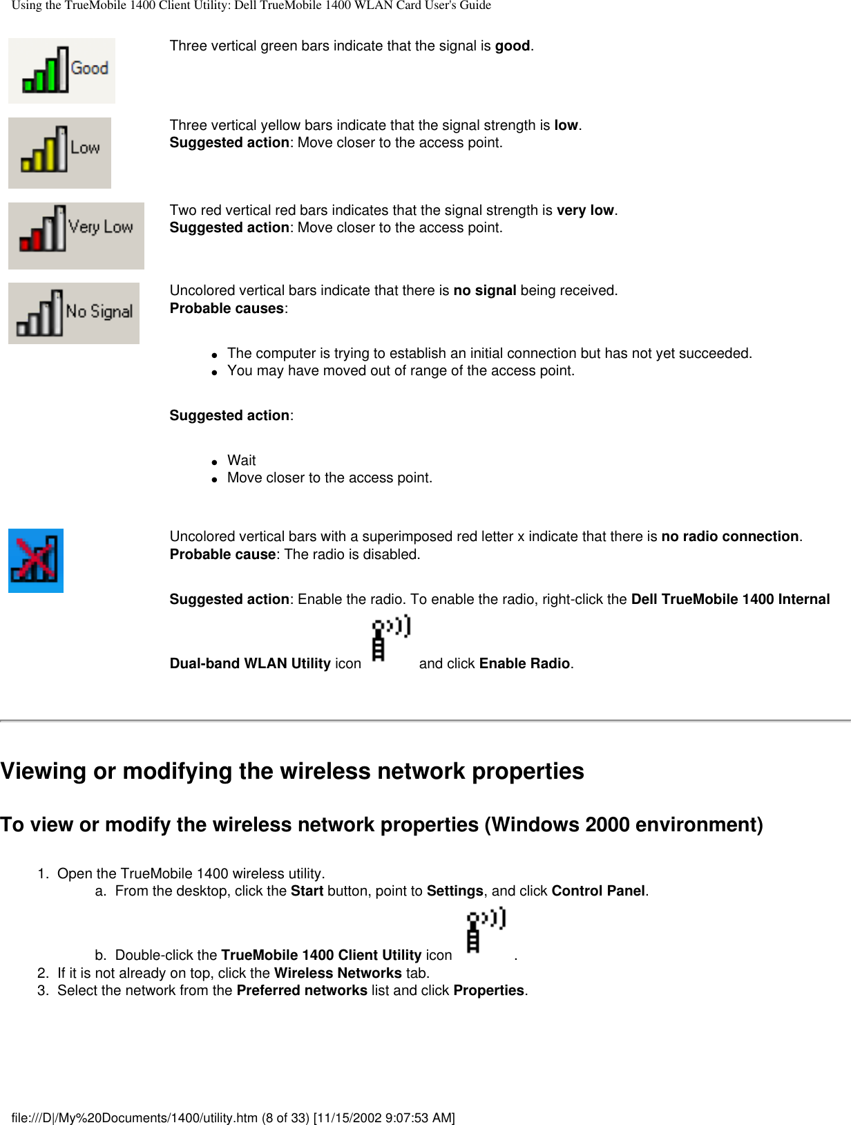 Using the TrueMobile 1400 Client Utility: Dell TrueMobile 1400 WLAN Card User&apos;s GuideThree vertical green bars indicate that the signal is good.Three vertical yellow bars indicate that the signal strength is low.Suggested action: Move closer to the access point.Two red vertical red bars indicates that the signal strength is very low.Suggested action: Move closer to the access point.Uncolored vertical bars indicate that there is no signal being received.Probable causes: ●     The computer is trying to establish an initial connection but has not yet succeeded.●     You may have moved out of range of the access point.Suggested action:●     Wait●     Move closer to the access point.Uncolored vertical bars with a superimposed red letter x indicate that there is no radio connection.Probable cause: The radio is disabled. Suggested action: Enable the radio. To enable the radio, right-click the Dell TrueMobile 1400 Internal Dual-band WLAN Utility icon and click Enable Radio.Viewing or modifying the wireless network propertiesTo view or modify the wireless network properties (Windows 2000 environment)1.  Open the TrueMobile 1400 wireless utility. a.  From the desktop, click the Start button, point to Settings, and click Control Panel.b.  Double-click the TrueMobile 1400 Client Utility icon  . 2.  If it is not already on top, click the Wireless Networks tab.3.  Select the network from the Preferred networks list and click Properties. file:///D|/My%20Documents/1400/utility.htm (8 of 33) [11/15/2002 9:07:53 AM]