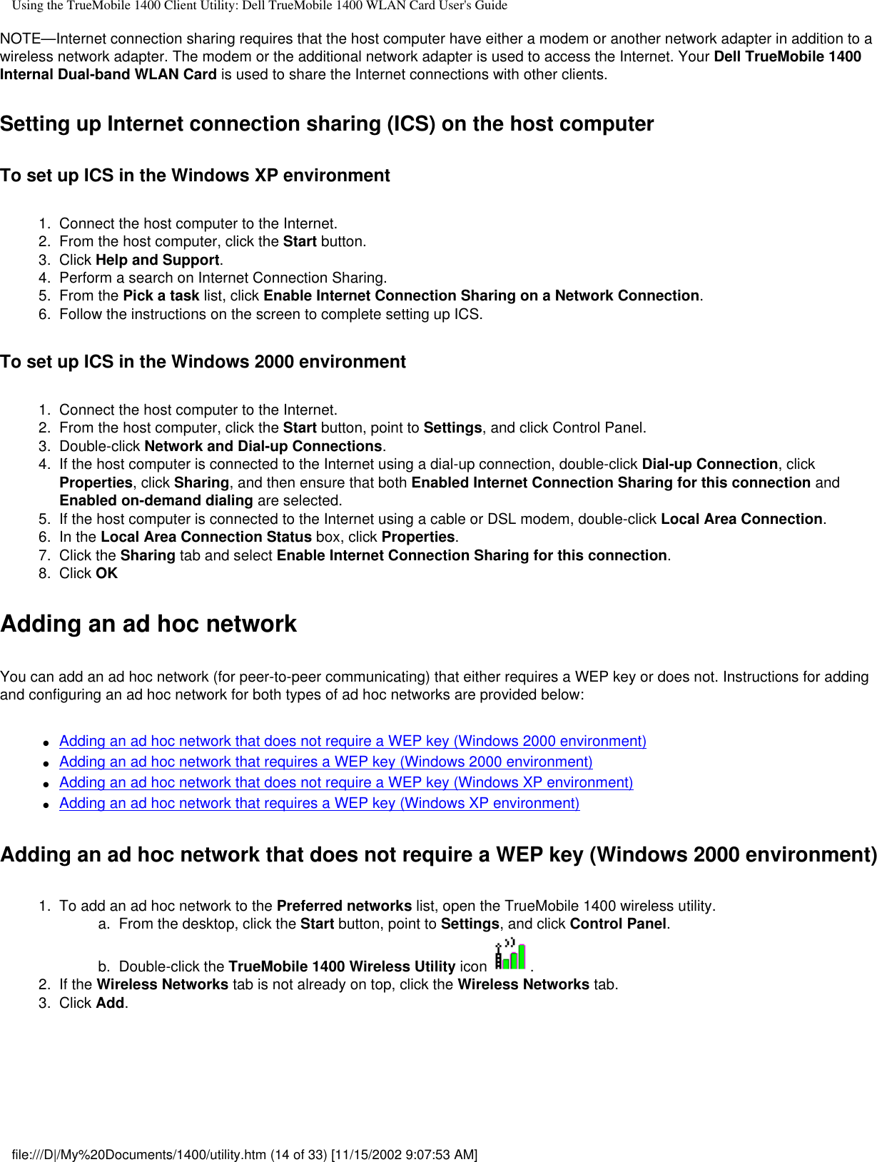 Using the TrueMobile 1400 Client Utility: Dell TrueMobile 1400 WLAN Card User&apos;s GuideNOTE—Internet connection sharing requires that the host computer have either a modem or another network adapter in addition to a wireless network adapter. The modem or the additional network adapter is used to access the Internet. Your Dell TrueMobile 1400 Internal Dual-band WLAN Card is used to share the Internet connections with other clients.Setting up Internet connection sharing (ICS) on the host computerTo set up ICS in the Windows XP environment1.  Connect the host computer to the Internet.2.  From the host computer, click the Start button.3.  Click Help and Support.4.  Perform a search on Internet Connection Sharing.5.  From the Pick a task list, click Enable Internet Connection Sharing on a Network Connection.6.  Follow the instructions on the screen to complete setting up ICS.To set up ICS in the Windows 2000 environment1.  Connect the host computer to the Internet.2.  From the host computer, click the Start button, point to Settings, and click Control Panel.3.  Double-click Network and Dial-up Connections.4.  If the host computer is connected to the Internet using a dial-up connection, double-click Dial-up Connection, click Properties, click Sharing, and then ensure that both Enabled Internet Connection Sharing for this connection and Enabled on-demand dialing are selected.5.  If the host computer is connected to the Internet using a cable or DSL modem, double-click Local Area Connection.6.  In the Local Area Connection Status box, click Properties.7.  Click the Sharing tab and select Enable Internet Connection Sharing for this connection.8.  Click OKAdding an ad hoc networkYou can add an ad hoc network (for peer-to-peer communicating) that either requires a WEP key or does not. Instructions for adding and configuring an ad hoc network for both types of ad hoc networks are provided below:●     Adding an ad hoc network that does not require a WEP key (Windows 2000 environment)●     Adding an ad hoc network that requires a WEP key (Windows 2000 environment)●     Adding an ad hoc network that does not require a WEP key (Windows XP environment)●     Adding an ad hoc network that requires a WEP key (Windows XP environment)Adding an ad hoc network that does not require a WEP key (Windows 2000 environment)1.  To add an ad hoc network to the Preferred networks list, open the TrueMobile 1400 wireless utility. a.  From the desktop, click the Start button, point to Settings, and click Control Panel.b.  Double-click the TrueMobile 1400 Wireless Utility icon  .2.  If the Wireless Networks tab is not already on top, click the Wireless Networks tab.3.  Click Add. file:///D|/My%20Documents/1400/utility.htm (14 of 33) [11/15/2002 9:07:53 AM]