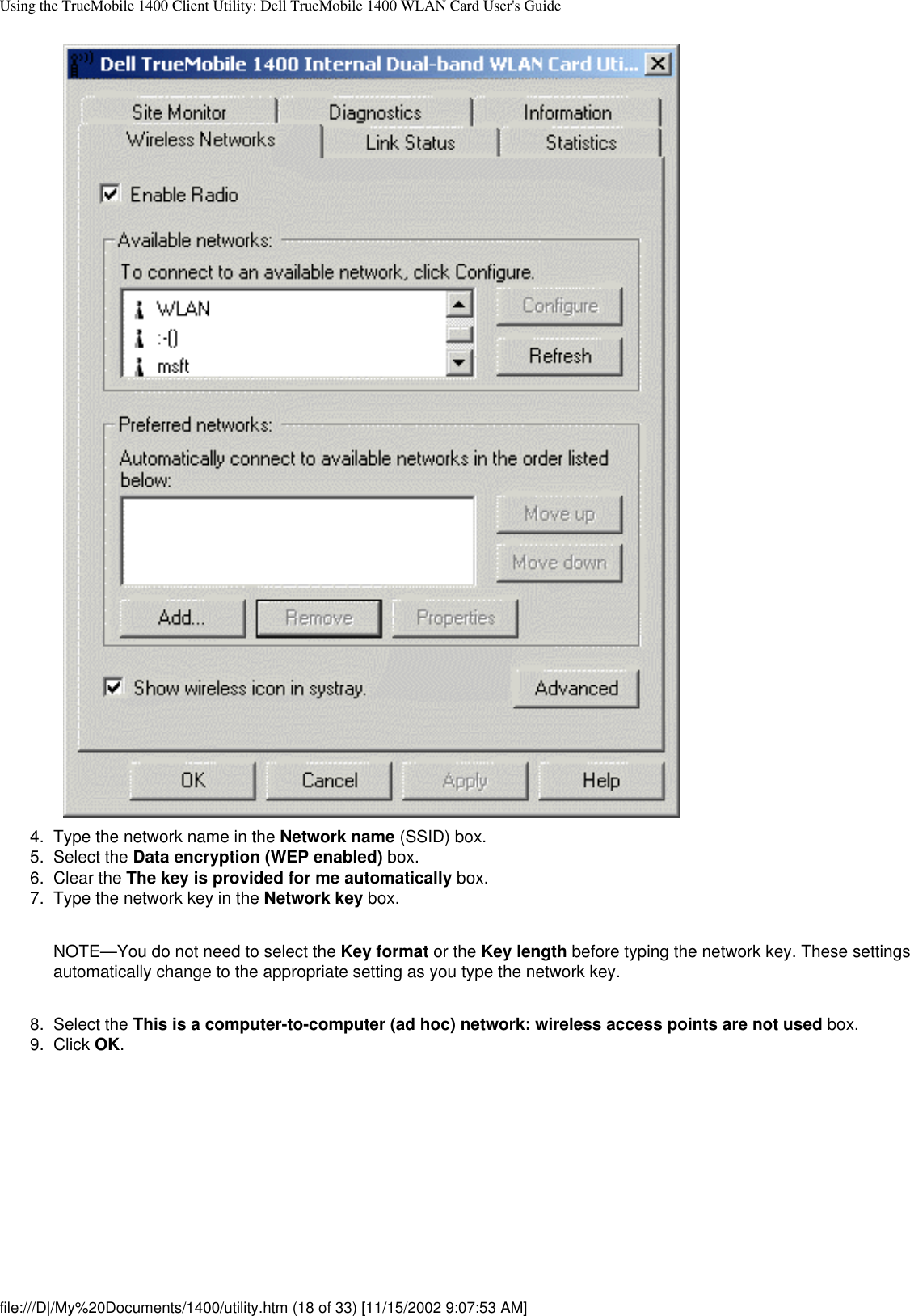 Using the TrueMobile 1400 Client Utility: Dell TrueMobile 1400 WLAN Card User&apos;s Guide4.  Type the network name in the Network name (SSID) box.5.  Select the Data encryption (WEP enabled) box.6.  Clear the The key is provided for me automatically box.7.  Type the network key in the Network key box. NOTE—You do not need to select the Key format or the Key length before typing the network key. These settings automatically change to the appropriate setting as you type the network key.8.  Select the This is a computer-to-computer (ad hoc) network: wireless access points are not used box.9.  Click OK. file:///D|/My%20Documents/1400/utility.htm (18 of 33) [11/15/2002 9:07:53 AM]