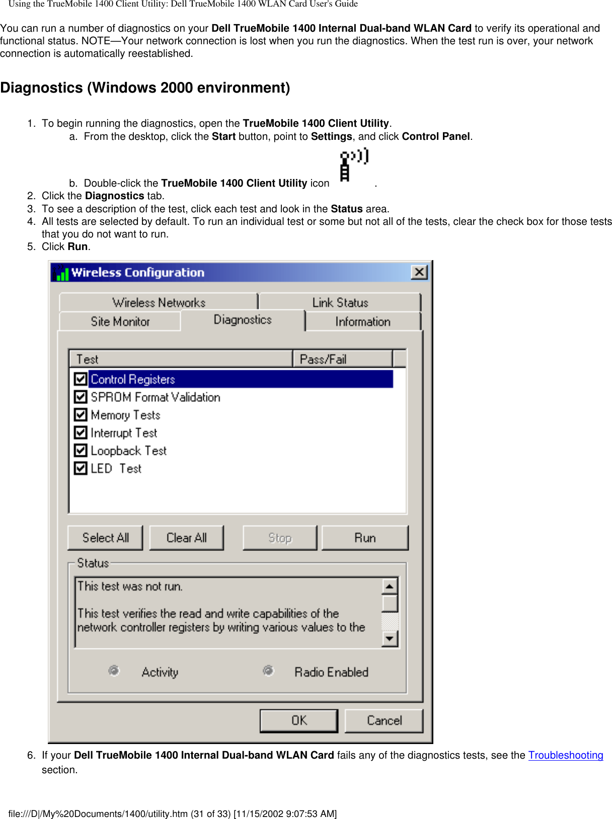 Using the TrueMobile 1400 Client Utility: Dell TrueMobile 1400 WLAN Card User&apos;s GuideYou can run a number of diagnostics on your Dell TrueMobile 1400 Internal Dual-band WLAN Card to verify its operational and functional status. NOTE—Your network connection is lost when you run the diagnostics. When the test run is over, your network connection is automatically reestablished.Diagnostics (Windows 2000 environment)1.  To begin running the diagnostics, open the TrueMobile 1400 Client Utility. a.  From the desktop, click the Start button, point to Settings, and click Control Panel.b.  Double-click the TrueMobile 1400 Client Utility icon  .2.  Click the Diagnostics tab.3.  To see a description of the test, click each test and look in the Status area.4.  All tests are selected by default. To run an individual test or some but not all of the tests, clear the check box for those tests that you do not want to run.5.  Click Run. 6.  If your Dell TrueMobile 1400 Internal Dual-band WLAN Card fails any of the diagnostics tests, see the Troubleshooting section.file:///D|/My%20Documents/1400/utility.htm (31 of 33) [11/15/2002 9:07:53 AM]