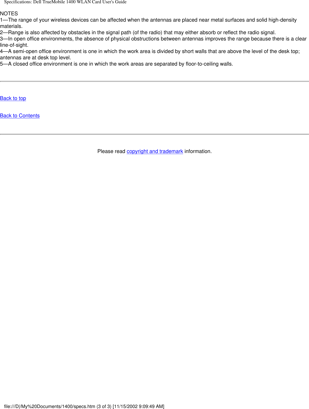 Specifications: Dell TrueMobile 1400 WLAN Card User&apos;s GuideNOTES1—The range of your wireless devices can be affected when the antennas are placed near metal surfaces and solid high-density materials.2—Range is also affected by obstacles in the signal path (of the radio) that may either absorb or reflect the radio signal.3—In open office environments, the absence of physical obstructions between antennas improves the range because there is a clear line-of-sight.4—A semi-open office environment is one in which the work area is divided by short walls that are above the level of the desk top; antennas are at desk top level.5—A closed office environment is one in which the work areas are separated by floor-to-ceiling walls.Back to topBack to ContentsPlease read copyright and trademark information.file:///D|/My%20Documents/1400/specs.htm (3 of 3) [11/15/2002 9:09:49 AM]
