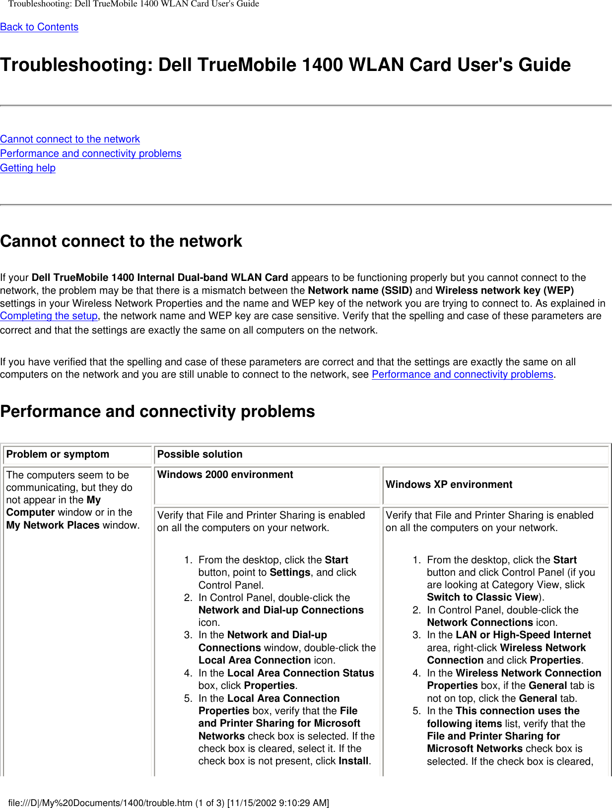 Troubleshooting: Dell TrueMobile 1400 WLAN Card User&apos;s GuideBack to Contents Troubleshooting: Dell TrueMobile 1400 WLAN Card User&apos;s GuideCannot connect to the networkPerformance and connectivity problemsGetting helpCannot connect to the networkIf your Dell TrueMobile 1400 Internal Dual-band WLAN Card appears to be functioning properly but you cannot connect to the network, the problem may be that there is a mismatch between the Network name (SSID) and Wireless network key (WEP) settings in your Wireless Network Properties and the name and WEP key of the network you are trying to connect to. As explained in Completing the setup, the network name and WEP key are case sensitive. Verify that the spelling and case of these parameters are correct and that the settings are exactly the same on all computers on the network.If you have verified that the spelling and case of these parameters are correct and that the settings are exactly the same on all computers on the network and you are still unable to connect to the network, see Performance and connectivity problems. Performance and connectivity problemsProblem or symptom Possible solutionThe computers seem to be communicating, but they do not appear in the My Computer window or in the My Network Places window.Windows 2000 environment Windows XP environmentVerify that File and Printer Sharing is enabled on all the computers on your network. 1.  From the desktop, click the Start button, point to Settings, and click Control Panel. 2.  In Control Panel, double-click the Network and Dial-up Connections icon. 3.  In the Network and Dial-up Connections window, double-click the Local Area Connection icon.4.  In the Local Area Connection Status box, click Properties.5.  In the Local Area Connection Properties box, verify that the File and Printer Sharing for Microsoft Networks check box is selected. If the check box is cleared, select it. If the check box is not present, click Install. Verify that File and Printer Sharing is enabled on all the computers on your network.1.  From the desktop, click the Start button and click Control Panel (if you are looking at Category View, slick Switch to Classic View). 2.  In Control Panel, double-click the Network Connections icon. 3.  In the LAN or High-Speed Internet area, right-click Wireless Network Connection and click Properties.4.  In the Wireless Network Connection Properties box, if the General tab is not on top, click the General tab.5.  In the This connection uses the following items list, verify that the File and Printer Sharing for Microsoft Networks check box is selected. If the check box is cleared, file:///D|/My%20Documents/1400/trouble.htm (1 of 3) [11/15/2002 9:10:29 AM]