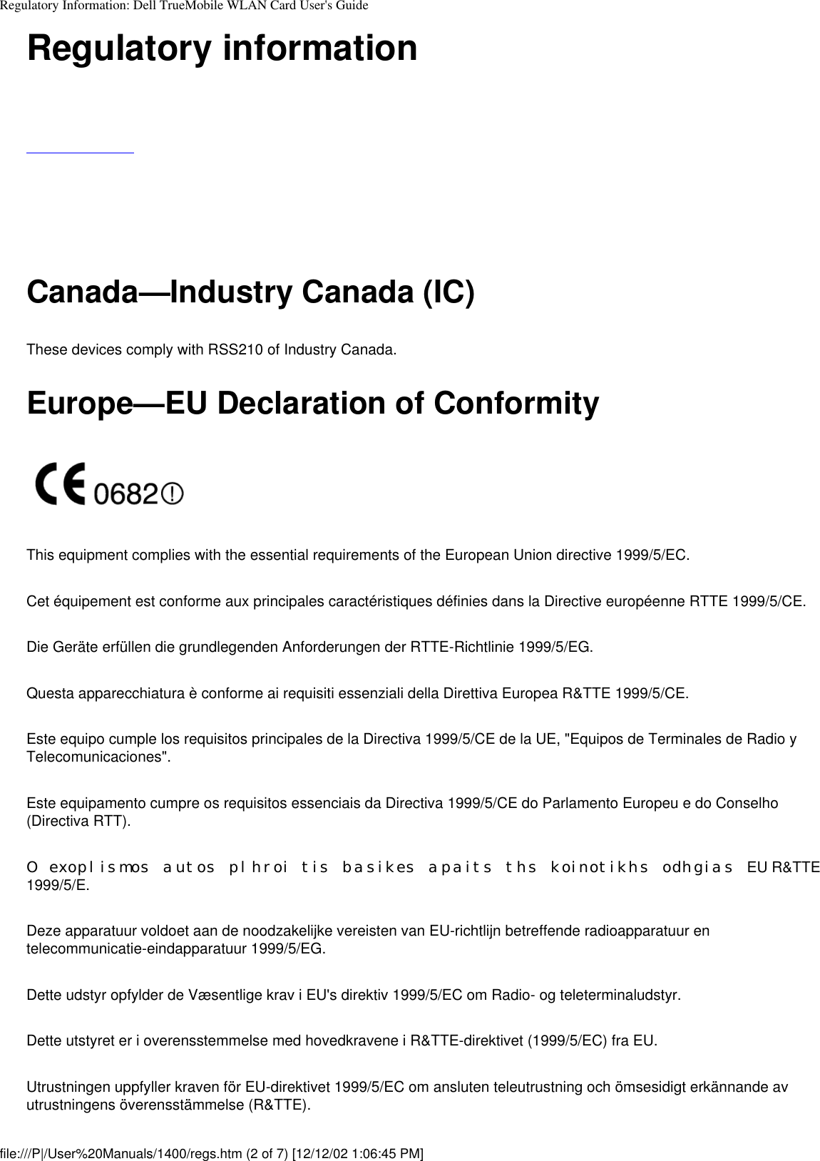 Regulatory Information: Dell TrueMobile WLAN Card User&apos;s GuideRegulatory information     Canada—Industry Canada (IC)These devices comply with RSS210 of Industry Canada.Europe—EU Declaration of ConformityThis equipment complies with the essential requirements of the European Union directive 1999/5/EC.Cet équipement est conforme aux principales caractéristiques définies dans la Directive européenne RTTE 1999/5/CE.Die Geräte erfüllen die grundlegenden Anforderungen der RTTE-Richtlinie 1999/5/EG.Questa apparecchiatura è conforme ai requisiti essenziali della Direttiva Europea R&amp;TTE 1999/5/CE.Este equipo cumple los requisitos principales de la Directiva 1999/5/CE de la UE, &quot;Equipos de Terminales de Radio y Telecomunicaciones&quot;.Este equipamento cumpre os requisitos essenciais da Directiva 1999/5/CE do Parlamento Europeu e do Conselho (Directiva RTT).O exoplismos autos plhroi tis basikes apaits ths koinotikhs odhgias EU R&amp;TTE 1999/5/E.Deze apparatuur voldoet aan de noodzakelijke vereisten van EU-richtlijn betreffende radioapparatuur en telecommunicatie-eindapparatuur 1999/5/EG.Dette udstyr opfylder de Væsentlige krav i EU&apos;s direktiv 1999/5/EC om Radio- og teleterminaludstyr.Dette utstyret er i overensstemmelse med hovedkravene i R&amp;TTE-direktivet (1999/5/EC) fra EU.Utrustningen uppfyller kraven för EU-direktivet 1999/5/EC om ansluten teleutrustning och ömsesidigt erkännande av utrustningens överensstämmelse (R&amp;TTE).file:///P|/User%20Manuals/1400/regs.htm (2 of 7) [12/12/02 1:06:45 PM]