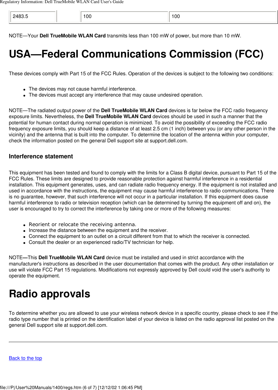 Regulatory Information: Dell TrueMobile WLAN Card User&apos;s Guide2483.5 100 100NOTE—Your Dell TrueMobile WLAN Card transmits less than 100 mW of power, but more than 10 mW.USA—Federal Communications Commission (FCC)These devices comply with Part 15 of the FCC Rules. Operation of the devices is subject to the following two conditions:●     The devices may not cause harmful interference.●     The devices must accept any interference that may cause undesired operation.NOTE—The radiated output power of the Dell TrueMobile WLAN Card devices is far below the FCC radio frequency exposure limits. Nevertheless, the Dell TrueMobile WLAN Card devices should be used in such a manner that the potential for human contact during normal operation is minimized. To avoid the possibility of exceeding the FCC radio frequency exposure limits, you should keep a distance of at least 2.5 cm (1 inch) between you (or any other person in the vicinity) and the antenna that is built into the computer. To determine the location of the antenna within your computer, check the information posted on the general Dell support site at support.dell.com.Interference statementThis equipment has been tested and found to comply with the limits for a Class B digital device, pursuant to Part 15 of the FCC Rules. These limits are designed to provide reasonable protection against harmful interference in a residential installation. This equipment generates, uses, and can radiate radio frequency energy. If the equipment is not installed and used in accordance with the instructions, the equipment may cause harmful interference to radio communications. There is no guarantee, however, that such interference will not occur in a particular installation. If this equipment does cause harmful interference to radio or television reception (which can be determined by turning the equipment off and on), the user is encouraged to try to correct the interference by taking one or more of the following measures:●     Reorient or relocate the receiving antenna.●     Increase the distance between the equipment and the receiver.●     Connect the equipment to an outlet on a circuit different from that to which the receiver is connected.●     Consult the dealer or an experienced radio/TV technician for help.NOTE—This Dell TrueMobile WLAN Card device must be installed and used in strict accordance with the manufacturer&apos;s instructions as described in the user documentation that comes with the product. Any other installation or use will violate FCC Part 15 regulations. Modifications not expressly approved by Dell could void the user&apos;s authority to operate the equipment.Radio approvalsTo determine whether you are allowed to use your wireless network device in a specific country, please check to see if the radio type number that is printed on the identification label of your device is listed on the radio approval list posted on the general Dell support site at support.dell.com.Back to the topfile:///P|/User%20Manuals/1400/regs.htm (6 of 7) [12/12/02 1:06:45 PM]