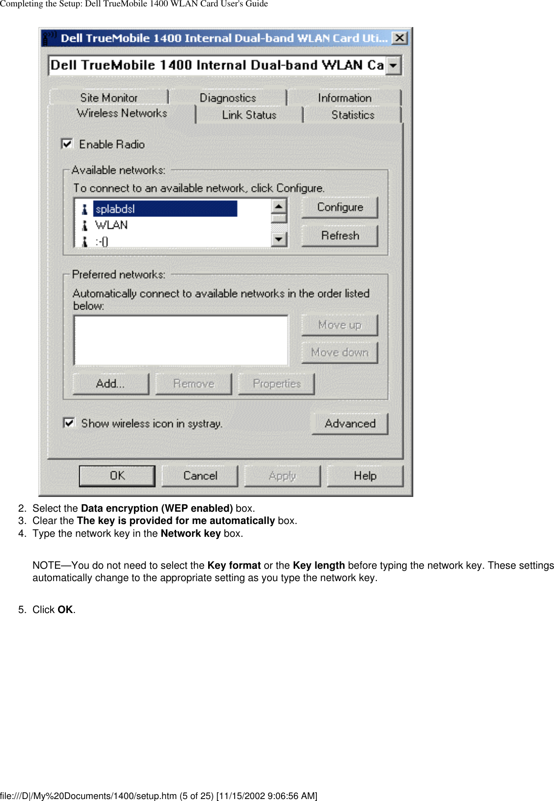 Completing the Setup: Dell TrueMobile 1400 WLAN Card User&apos;s Guide2.  Select the Data encryption (WEP enabled) box.3.  Clear the The key is provided for me automatically box.4.  Type the network key in the Network key box. NOTE—You do not need to select the Key format or the Key length before typing the network key. These settings automatically change to the appropriate setting as you type the network key.5.  Click OK. file:///D|/My%20Documents/1400/setup.htm (5 of 25) [11/15/2002 9:06:56 AM]