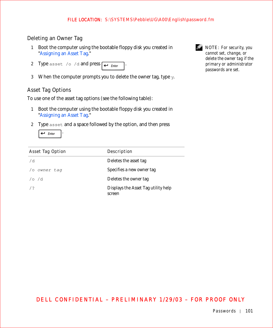 Passwords 101FILE LOCATION:  S:\SYSTEMS\Pebble\UG\A00\English\password.fmDELL CONFIDENTIAL – PRELIMINARY 1/29/03 – FOR PROOF ONLYDeleting an Owner Tag NOTE: For security, you cannot set, change, or delete the owner tag if the primary or administrator passwords are set.1Boot the computer using the bootable floppy disk you created in &quot;Assigning an Asset Tag.&quot; 2Ty p e  asset /o /d and press  .3When the computer prompts you to delete the owner tag, type y. Asset Tag OptionsTo use one of the asset tag options (see the following table):1Boot the computer using the bootable floppy disk you created in &quot;Assigning an Asset Tag.&quot;2Ty p e  asset and a space followed by the option, and then press .Asset Tag Option Description/d Deletes the asset tag/o owner tag Specifies a new owner tag/o /d Deletes the owner tag/? Displays the Asset Tag utility help screen