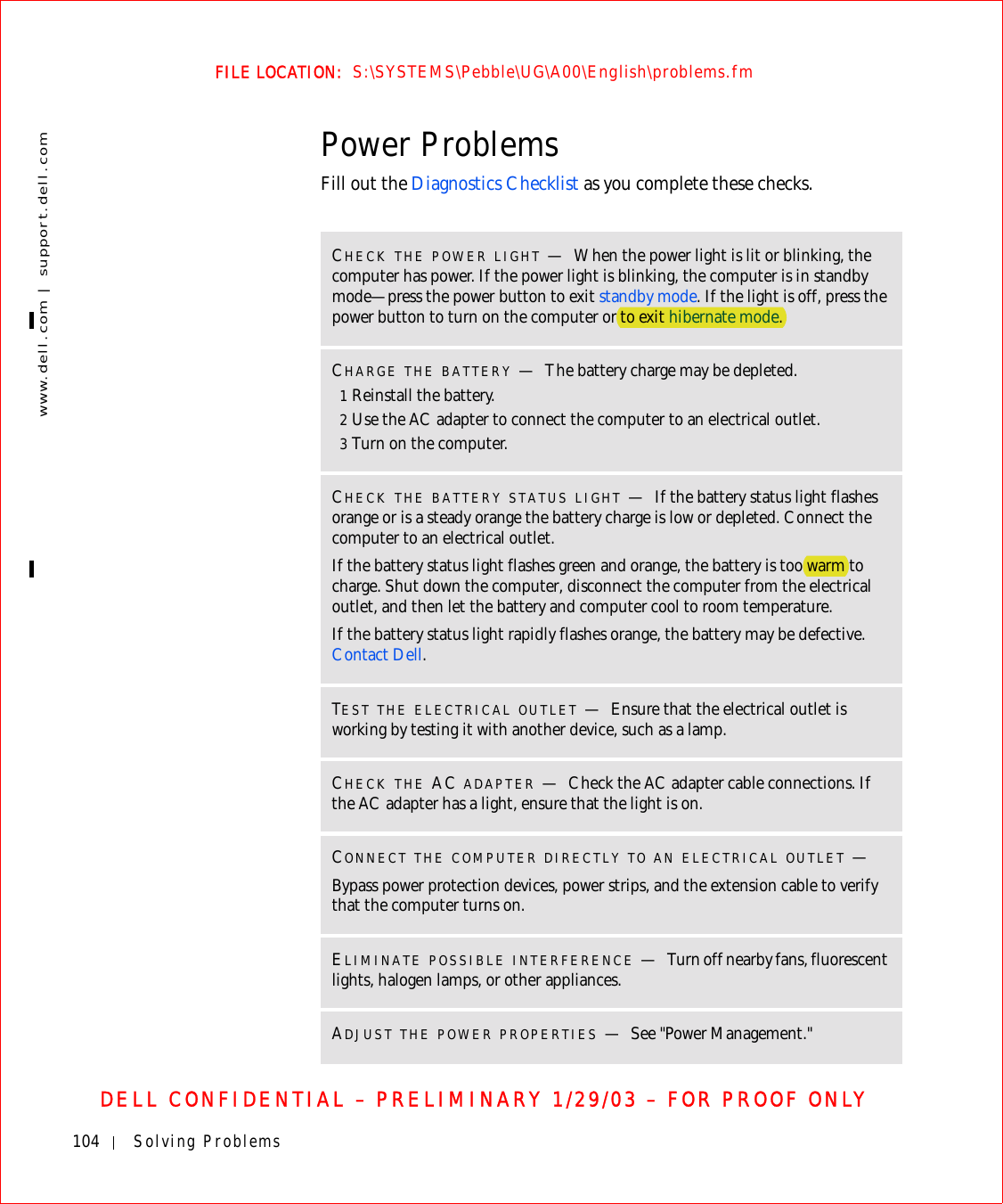 104 Solving Problemswww.dell.com | support.dell.comFILE LOCATION:  S:\SYSTEMS\Pebble\UG\A00\English\problems.fmDELL CONFIDENTIAL – PRELIMINARY 1/29/03 – FOR PROOF ONLYPower ProblemsFill out the Diagnostics Checklist as you complete these checks.CHECK THE POWER LIGHT —When the power light is lit or blinking, the computer has power. If the power light is blinking, the computer is in standby mode—press the power button to exit standby mode. If the light is off, press the power button to turn on the computer or to exit hibernate mode.CHARGE THE BATTERY —The battery charge may be depleted.1Reinstall the battery.2Use the AC adapter to connect the computer to an electrical outlet.3Turn on the computer.CHECK THE BATTERY STATUS LIGHT —If the battery status light flashes orange or is a steady orange the battery charge is low or depleted. Connect the computer to an electrical outlet.If the battery status light flashes green and orange, the battery is too warm to charge. Shut down the computer, disconnect the computer from the electrical outlet, and then let the battery and computer cool to room temperature.If the battery status light rapidly flashes orange, the battery may be defective. Contact Dell.TEST THE ELECTRICAL OUTLET —Ensure that the electrical outlet is working by testing it with another device, such as a lamp.CHECK THE AC ADAPTER —Check the AC adapter cable connections. If the AC adapter has a light, ensure that the light is on.CONNECT THE COMPUTER DIRECTLY TO AN ELECTRICAL OUTLET —Bypass power protection devices, power strips, and the extension cable to verify that the computer turns on.ELIMINATE POSSIBLE INTERFERENCE —Turn off nearby fans, fluorescent lights, halogen lamps, or other appliances.ADJUST THE POWER PROPERTIES —See &quot;Power Management.&quot;