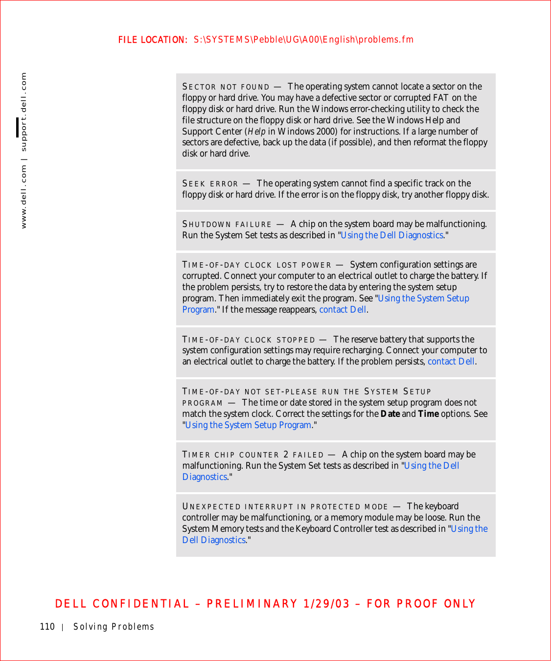 110 Solving Problemswww.dell.com | support.dell.comFILE LOCATION:  S:\SYSTEMS\Pebble\UG\A00\English\problems.fmDELL CONFIDENTIAL – PRELIMINARY 1/29/03 – FOR PROOF ONLYSECTOR NOT FOUND —The operating system cannot locate a sector on the floppy or hard drive. You may have a defective sector or corrupted FAT on the floppy disk or hard drive. Run the Windows error-checking utility to check the file structure on the floppy disk or hard drive. See the Windows Help and Support Center (Help in Windows 2000) for instructions. If a large number of sectors are defective, back up the data (if possible), and then reformat the floppy disk or hard drive.SEEK ERROR —The operating system cannot find a specific track on the floppy disk or hard drive. If the error is on the floppy disk, try another floppy disk.SHUTDOWN FAILURE —A chip on the system board may be malfunctioning. Run the System Set tests as described in &quot;Using the Dell Diagnostics.&quot;TIME-OF-DAY CLOCK LOST POWER —System configuration settings are corrupted. Connect your computer to an electrical outlet to charge the battery. If the problem persists, try to restore the data by entering the system setup program. Then immediately exit the program. See &quot;Using the System Setup Program.&quot; If the message reappears, contact Dell.TIME-OF-DAY CLOCK STOPPED —The reserve battery that supports the system configuration settings may require recharging. Connect your computer to an electrical outlet to charge the battery. If the problem persists, contact Dell.TIME-OF-DAY NOT SET-PLEASE RUN THE SYSTEM SETUP PROGRAM —The time or date stored in the system setup program does not match the system clock. Correct the settings for the Date and Time options. See &quot;Using the System Setup Program.&quot;TIMER CHIP COUNTER 2 FAILED —A chip on the system board may be malfunctioning. Run the System Set tests as described in &quot;Using the Dell Diagnostics.&quot;UNEXPECTED INTERRUPT IN PROTECTED MODE —The keyboard controller may be malfunctioning, or a memory module may be loose. Run the System Memory tests and the Keyboard Controller test as described in &quot;Using the Dell Diagnostics.&quot;