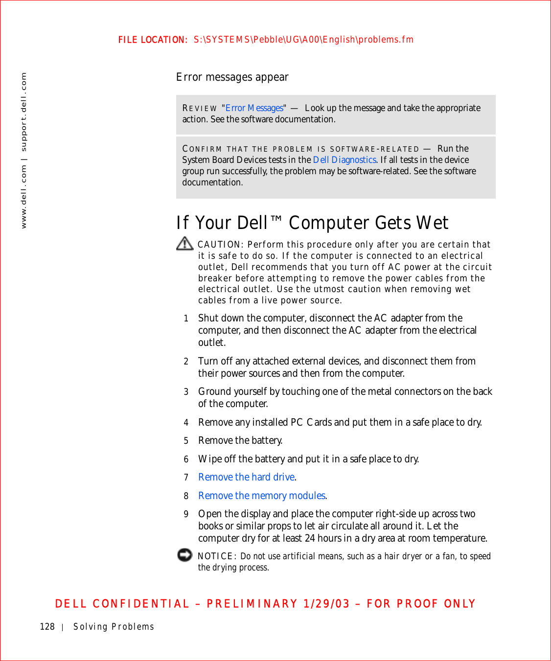 128 Solving Problemswww.dell.com | support.dell.comFILE LOCATION:  S:\SYSTEMS\Pebble\UG\A00\English\problems.fmDELL CONFIDENTIAL – PRELIMINARY 1/29/03 – FOR PROOF ONLYError messages appearIf Your Dell™ Computer Gets Wet CAUTION: Perform this procedure only after you are certain that it is safe to do so. If the computer is connected to an electrical outlet, Dell recommends that you turn off AC power at the circuit breaker before attempting to remove the power cables from the electrical outlet. Use the utmost caution when removing wet cables from a live power source.1Shut down the computer, disconnect the AC adapter from the computer, and then disconnect the AC adapter from the electrical outlet.2Turn off any attached external devices, and disconnect them from their power sources and then from the computer.3Ground yourself by touching one of the metal connectors on the back of the computer.4Remove any installed PC Cards and put them in a safe place to dry.5Remove the battery.6Wipe off the battery and put it in a safe place to dry.7Remove the hard drive.8Remove the memory modules.9Open the display and place the computer right-side up across two books or similar props to let air circulate all around it. Let the computer dry for at least 24 hours in a dry area at room temperature. NOTICE: Do not use artificial means, such as a hair dryer or a fan, to speed the drying process. REVIEW &quot;Error Messages&quot;—Look up the message and take the appropriate action. See the software documentation.CONFIRM THAT THE PROBLEM IS SOFTWARE-RELATED —Run the System Board Devices tests in the Dell Diagnostics. If all tests in the device group run successfully, the problem may be software-related. See the software documentation.