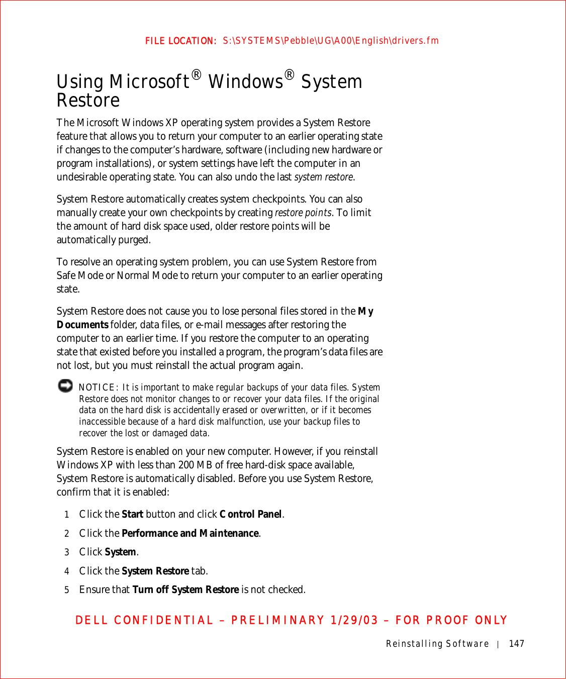Reinstalling Software 147FILE LOCATION:  S:\SYSTEMS\Pebble\UG\A00\English\drivers.fmDELL CONFIDENTIAL – PRELIMINARY 1/29/03 – FOR PROOF ONLYUsing Microsoft® Windows® System RestoreThe Microsoft Windows XP operating system provides a System Restore feature that allows you to return your computer to an earlier operating state if changes to the computer’s hardware, software (including new hardware or program installations), or system settings have left the computer in an undesirable operating state. You can also undo the last system restore.System Restore automatically creates system checkpoints. You can also manually create your own checkpoints by creating restore points. To limit the amount of hard disk space used, older restore points will be automatically purged.To resolve an operating system problem, you can use System Restore from Safe Mode or Normal Mode to return your computer to an earlier operating state.System Restore does not cause you to lose personal files stored in the My Documents folder, data files, or e-mail messages after restoring the computer to an earlier time. If you restore the computer to an operating state that existed before you installed a program, the program’s data files are not lost, but you must reinstall the actual program again.  NOTICE: It is important to make regular backups of your data files. System Restore does not monitor changes to or recover your data files. If the original data on the hard disk is accidentally erased or overwritten, or if it becomes inaccessible because of a hard disk malfunction, use your backup files to recover the lost or damaged data.System Restore is enabled on your new computer. However, if you reinstall Windows XP with less than 200 MB of free hard-disk space available, System Restore is automatically disabled. Before you use System Restore, confirm that it is enabled:1Click the Start button and click Control Panel. 2Click the Performance and Maintenance.3Click System.4Click the System Restore tab.5Ensure that Turn off System Restore is not checked. 