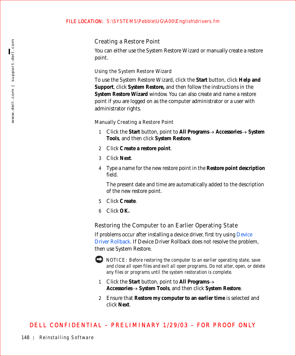 148 Reinstalling Softwarewww.dell.com | support.dell.comFILE LOCATION:  S:\SYSTEMS\Pebble\UG\A00\English\drivers.fmDELL CONFIDENTIAL – PRELIMINARY 1/29/03 – FOR PROOF ONLYCreating a Restore PointYou can either use the System Restore Wizard or manually create a restore point.Using the System Restore WizardTo use the System Restore Wizard, click the Start button, click Help and Support, click System Restore, and then follow the instructions in the System Restore Wizard window. You can also create and name a restore point if you are logged on as the computer administrator or a user with administrator rights.Manually Creating a Restore Point1Click the Start button, point to All Programs→ Accessories→ System Tools, and then click System Restore.2Click Create a restore point.3Click Next.4Type a name for the new restore point in the Restore point description field.The present date and time are automatically added to the description of the new restore point.5Click Create.6Click OK.Restoring the Computer to an Earlier Operating StateIf problems occur after installing a device driver, first try using Device Driver Rollback. If Device Driver Rollback does not resolve the problem, then use System Restore. NOTICE: Before restoring the computer to an earlier operating state, save and close all open files and exit all open programs. Do not alter, open, or delete any files or programs until the system restoration is complete.1Click the Start button, point to All Programs→Accessories→ System Tools, and then click System Restore.2Ensure that Restore my computer to an earlier time is selected and click Next.