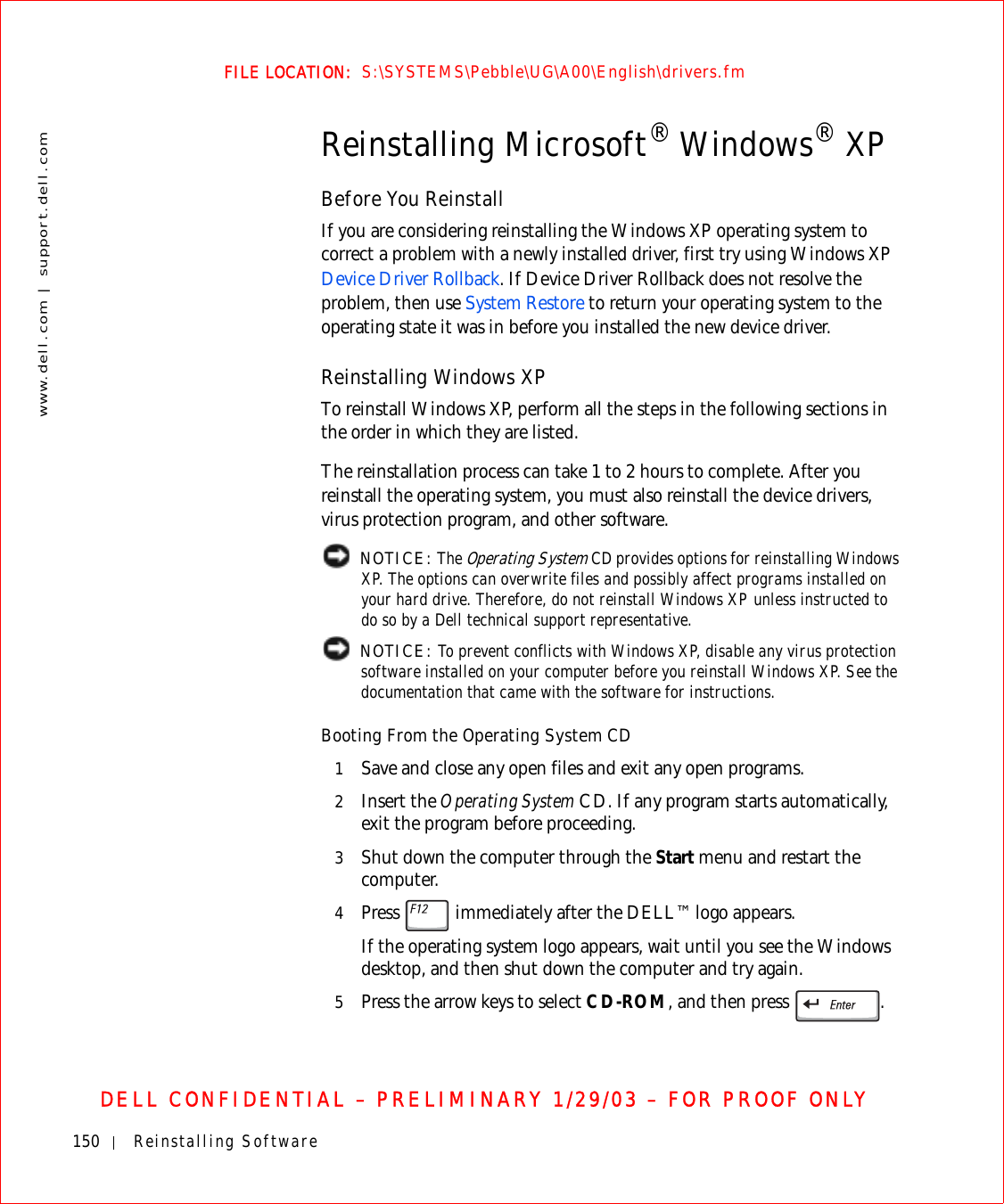 150 Reinstalling Softwarewww.dell.com | support.dell.comFILE LOCATION:  S:\SYSTEMS\Pebble\UG\A00\English\drivers.fmDELL CONFIDENTIAL – PRELIMINARY 1/29/03 – FOR PROOF ONLYReinstalling Microsoft® Windows® XPBefore You ReinstallIf you are considering reinstalling the Windows XP operating system to correct a problem with a newly installed driver, first try using Windows XP Device Driver Rollback. If Device Driver Rollback does not resolve the problem, then use System Restore to return your operating system to the operating state it was in before you installed the new device driver.Reinstalling Windows XPTo reinstall Windows XP, perform all the steps in the following sections in the order in which they are listed.The reinstallation process can take 1 to 2 hours to complete. After you reinstall the operating system, you must also reinstall the device drivers, virus protection program, and other software. NOTICE: The Operating System CD provides options for reinstalling Windows XP. The options can overwrite files and possibly affect programs installed on your hard drive. Therefore, do not reinstall Windows XP unless instructed to do so by a Dell technical support representative. NOTICE: To prevent conflicts with Windows XP, disable any virus protection software installed on your computer before you reinstall Windows XP. See the documentation that came with the software for instructions.Booting From the Operating System CD1Save and close any open files and exit any open programs.2Insert the Operating System CD. If any program starts automatically, exit the program before proceeding.3Shut down the computer through the Start menu and restart the computer.4Press   immediately after the DELL™ logo appears.If the operating system logo appears, wait until you see the Windows desktop, and then shut down the computer and try again.5Press the arrow keys to select CD-ROM, and then press  .