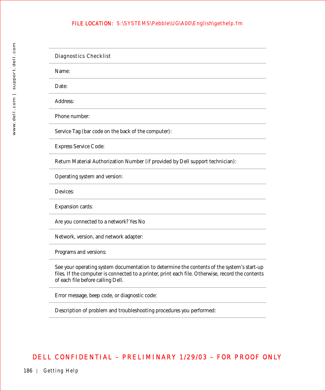 186 Getting Helpwww.dell.com | support.dell.comFILE LOCATION:  S:\SYSTEMS\Pebble\UG\A00\English\gethelp.fmDELL CONFIDENTIAL – PRELIMINARY 1/29/03 – FOR PROOF ONLYDiagnostics ChecklistName:Date:Address:Phone number:Service Tag (bar code on the back of the computer):Express Service Code:Return Material Authorization Number (if provided by Dell support technician):Operating system and version:Devices:Expansion cards:Are you connected to a network? Yes NoNetwork, version, and network adapter:Programs and versions:See your operating system documentation to determine the contents of the system’s start-up files. If the computer is connected to a printer, print each file. Otherwise, record the contents of each file before calling Dell.Error message, beep code, or diagnostic code:Description of problem and troubleshooting procedures you performed: