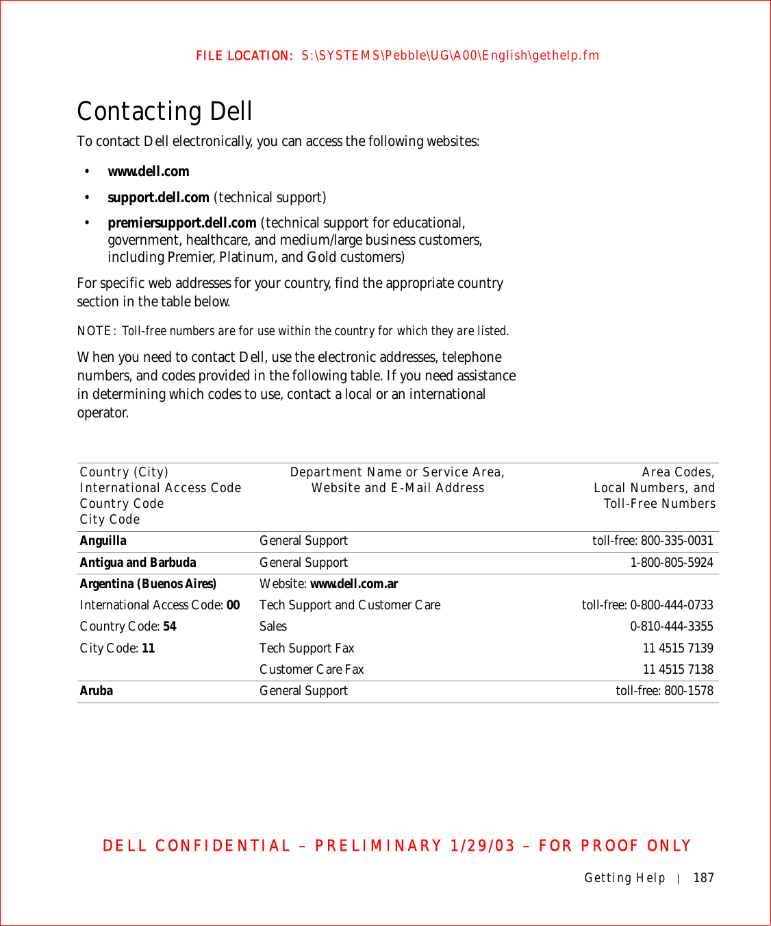 Getting Help 187FILE LOCATION:  S:\SYSTEMS\Pebble\UG\A00\English\gethelp.fmDELL CONFIDENTIAL – PRELIMINARY 1/29/03 – FOR PROOF ONLYContacting DellTo contact Dell electronically, you can access the following websites:•www.dell.com•support.dell.com (technical support)•premiersupport.dell.com (technical support for educational, government, healthcare, and medium/large business customers, including Premier, Platinum, and Gold customers)For specific web addresses for your country, find the appropriate country section in the table below. NOTE: Toll-free numbers are for use within the country for which they are listed.When you need to contact Dell, use the electronic addresses, telephone numbers, and codes provided in the following table. If you need assistance in determining which codes to use, contact a local or an international operator.Country (City)International Access Code Country CodeCity CodeDepartment Name or Service Area,Website and E-Mail Address Area Codes,Local Numbers, andToll-Free NumbersAnguilla General Support toll-free: 800-335-0031Antigua and Barbuda  General Support 1-800-805-5924Argentina (Buenos Aires)International Access Code: 00Country Code: 54City Code: 11Website: www.dell.com.arTech Support and Customer Care  toll-free: 0-800-444-0733Sales 0-810-444-3355Tech Support Fax  11 4515 7139Customer Care Fax  11 4515 7138Aruba General Support toll-free: 800-1578