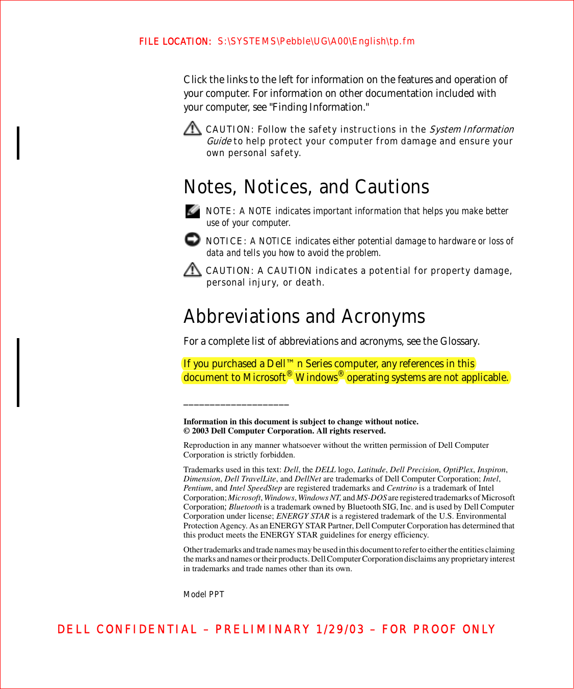 FILE LOCATION:  S:\SYSTEMS\Pebble\UG\A00\English\tp.fmDELL CONFIDENTIAL – PRELIMINARY 1/29/03 – FOR PROOF ONLYClick the links to the left for information on the features and operation of your computer. For information on other documentation included with your computer, see &quot;Finding Information.&quot; CAUTION: Follow the safety instructions in the System Information Guide to help protect your computer from damage and ensure your own personal safety.Notes, Notices, and Cautions NOTE: A NOTE indicates important information that helps you make better use of your computer. NOTICE: A NOTICE indicates either potential damage to hardware or loss of data and tells you how to avoid the problem. CAUTION: A CAUTION indicates a potential for property damage, personal injury, or death.Abbreviations and AcronymsFor a complete list of abbreviations and acronyms, see the Glossary.If you purchased a Dell™ n Series computer, any references in this document to Microsoft® Windows® operating systems are not applicable.____________________Information in this document is subject to change without notice.© 2003 Dell Computer Corporation. All rights reserved.Reproduction in any manner whatsoever without the written permission of Dell Computer Corporation is strictly forbidden.Trademarks used in this text: Dell, the DELL logo, Latitude, Dell Precision, OptiPlex, Inspiron, Dimension, Dell TravelLite, and DellNet are trademarks of Dell Computer Corporation; Intel, Pentium, and Intel SpeedStep are registered trademarks and Centrino is a trademark of Intel Corporation; Microsoft, Windows, Windows NT, and MS-DOS are registered trademarks of Microsoft Corporation; Bluetooth is a trademark owned by Bluetooth SIG, Inc. and is used by Dell Computer Corporation under license; ENERGY STAR is a registered trademark of the U.S. Environmental Protection Agency. As an ENERGY STAR Partner, Dell Computer Corporation has determined that this product meets the ENERGY STAR guidelines for energy efficiency.Other trademarks and trade names may be used in this document to refer to either the entities claiming the marks and names or their products. Dell Computer Corporation disclaims any proprietary interest in trademarks and trade names other than its own.Model PPT