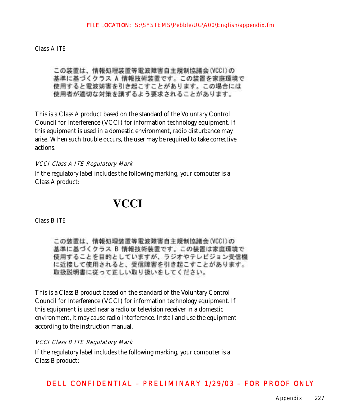 Appendix 227FILE LOCATION:  S:\SYSTEMS\Pebble\UG\A00\English\appendix.fmDELL CONFIDENTIAL – PRELIMINARY 1/29/03 – FOR PROOF ONLYClass A ITEThis is a Class A product based on the standard of the Voluntary Control Council for Interference (VCCI) for information technology equipment. If this equipment is used in a domestic environment, radio disturbance may arise. When such trouble occurs, the user may be required to take corrective actions.VCCI Class A ITE Regulatory Mark If the regulatory label includes the following marking, your computer is a Class A product: Class B ITEThis is a Class B product based on the standard of the Voluntary Control Council for Interference (VCCI) for information technology equipment. If this equipment is used near a radio or television receiver in a domestic environment, it may cause radio interference. Install and use the equipment according to the instruction manual.VCCI Class B ITE Regulatory MarkIf the regulatory label includes the following marking, your computer is a Class B product:VCCI