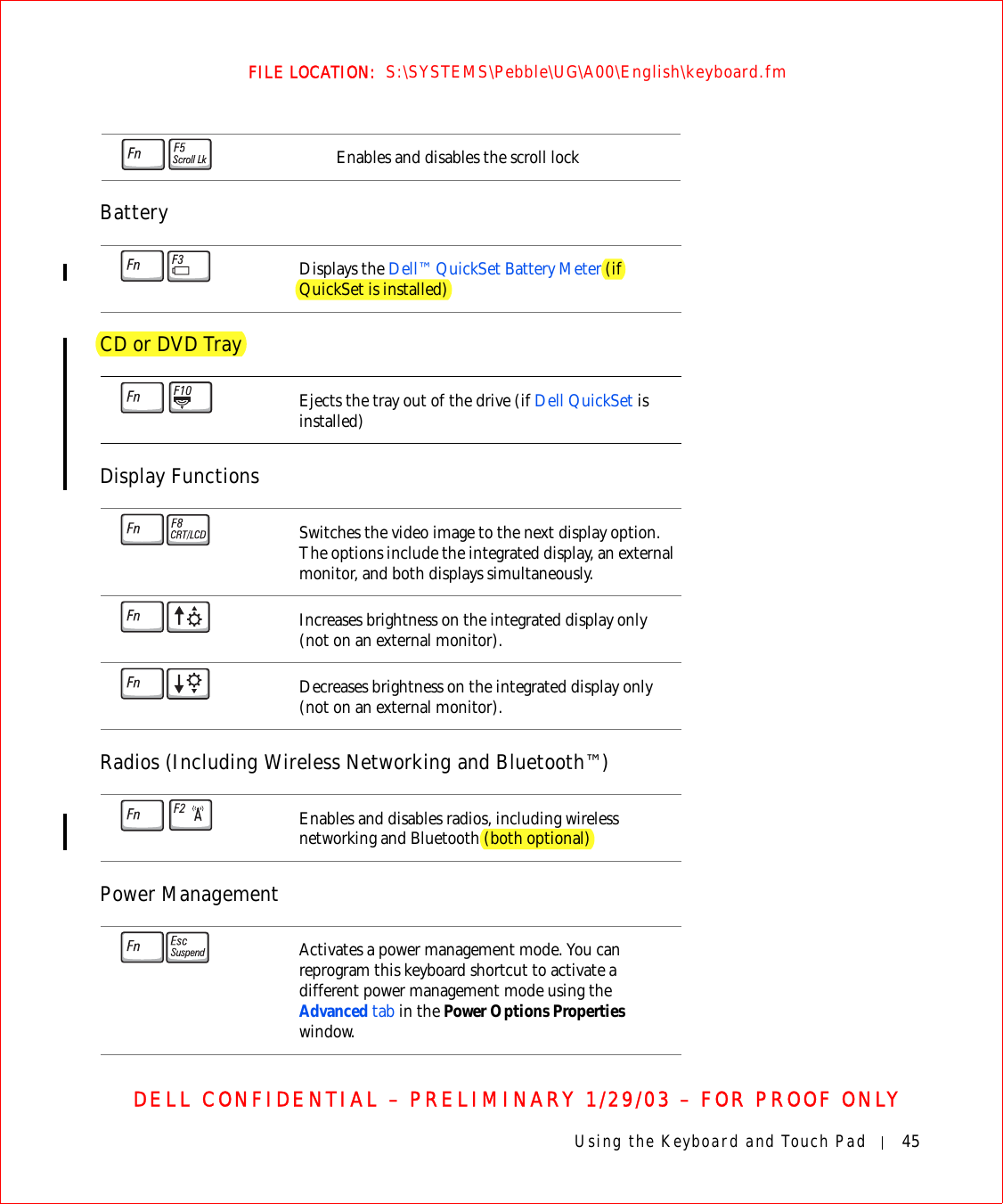Using the Keyboard and Touch Pad 45FILE LOCATION:  S:\SYSTEMS\Pebble\UG\A00\English\keyboard.fmDELL CONFIDENTIAL – PRELIMINARY 1/29/03 – FOR PROOF ONLYBatteryCD or DVD TrayDisplay FunctionsRadios (Including Wireless Networking and Bluetooth™)Power ManagementEnables and disables the scroll lockDisplays the Dell™ QuickSet Battery Meter (if QuickSet is installed)Ejects the tray out of the drive (if Dell QuickSet is installed) Switches the video image to the next display option. The options include the integrated display, an external monitor, and both displays simultaneously.Increases brightness on the integrated display only (not on an external monitor).Decreases brightness on the integrated display only (not on an external monitor).Enables and disables radios, including wireless networking and Bluetooth (both optional)Activates a power management mode. You can reprogram this keyboard shortcut to activate a different power management mode using the Advanced tab in the Power Options Properties window.