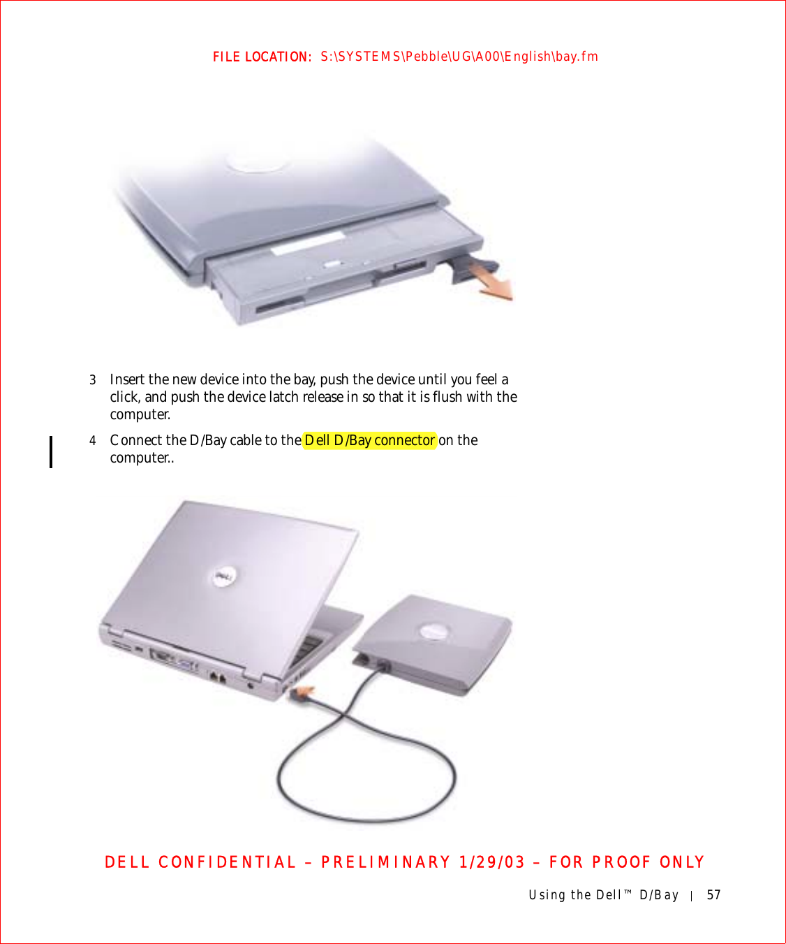 Using the Dell™ D/Bay 57FILE LOCATION:  S:\SYSTEMS\Pebble\UG\A00\English\bay.fmDELL CONFIDENTIAL – PRELIMINARY 1/29/03 – FOR PROOF ONLY3Insert the new device into the bay, push the device until you feel a click, and push the device latch release in so that it is flush with the computer.4Connect the D/Bay cable to the Dell D/Bay connector on the computer..