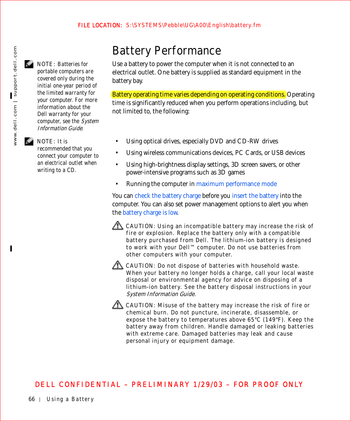 66 Using a Batterywww.dell.com | support.dell.comFILE LOCATION:  S:\SYSTEMS\Pebble\UG\A00\English\battery.fmDELL CONFIDENTIAL – PRELIMINARY 1/29/03 – FOR PROOF ONLYBattery Performance NOTE: Batteries for portable computers are covered only during the initial one-year period of the limited warranty for your computer. For more information about the Dell warranty for your computer, see the System Information Guide.Use a battery to power the computer when it is not connected to an electrical outlet. One battery is supplied as standard equipment in the battery bay.Battery operating time varies depending on operating conditions. Operating time is significantly reduced when you perform operations including, but not limited to, the following: NOTE: It is recommended that you connect your computer to an electrical outlet when writing to a CD.• Using optical drives, especially DVD and CD-RW drives• Using wireless communications devices, PC Cards, or USB devices• Using high-brightness display settings, 3D screen savers, or other power-intensive programs such as 3D games• Running the computer in maximum performance modeYou can check the battery charge before you insert the battery into the computer. You can also set power management options to alert you when the battery charge is low. CAUTION: Using an incompatible battery may increase the risk of fire or explosion. Replace the battery only with a compatible battery purchased from Dell. The lithium-ion battery is designed to work with your Dell™ computer. Do not use batteries from other computers with your computer.  CAUTION: Do not dispose of batteries with household waste. When your battery no longer holds a charge, call your local waste disposal or environmental agency for advice on disposing of a lithium-ion battery. See the battery disposal instructions in your System Information Guide. CAUTION: Misuse of the battery may increase the risk of fire or chemical burn. Do not puncture, incinerate, disassemble, or expose the battery to temperatures above 65°C (149°F). Keep the battery away from children. Handle damaged or leaking batteries with extreme care. Damaged batteries may leak and cause personal injury or equipment damage. 