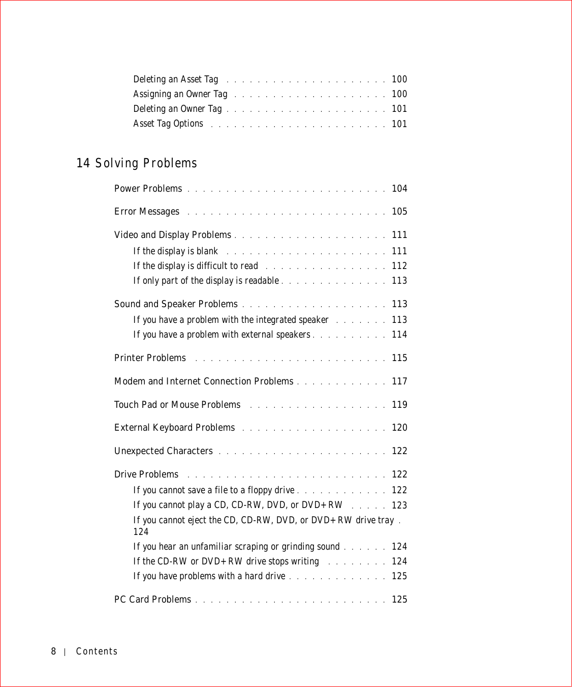 8ContentsDeleting an Asset Tag  . . . . . . . . . . . . . . . . . . . . . 100Assigning an Owner Tag  . . . . . . . . . . . . . . . . . . . . 100Deleting an Owner Tag . . . . . . . . . . . . . . . . . . . . . 101Asset Tag Options  . . . . . . . . . . . . . . . . . . . . . . . 10114 Solving ProblemsPower Problems . . . . . . . . . . . . . . . . . . . . . . . . . . 104Error Messages  . . . . . . . . . . . . . . . . . . . . . . . . . . 105Video and Display Problems . . . . . . . . . . . . . . . . . . . . 111If the display is blank  . . . . . . . . . . . . . . . . . . . . . 111If the display is difficult to read  . . . . . . . . . . . . . . . . 112If only part of the display is readable . . . . . . . . . . . . . . 113Sound and Speaker Problems . . . . . . . . . . . . . . . . . . . 113If you have a problem with the integrated speaker  . . . . . . . 113If you have a problem with external speakers . . . . . . . . . . 114Printer Problems  . . . . . . . . . . . . . . . . . . . . . . . . . 115Modem and Internet Connection Problems . . . . . . . . . . . . 117Touch Pad or Mouse Problems  . . . . . . . . . . . . . . . . . . 119External Keyboard Problems  . . . . . . . . . . . . . . . . . . . 120Unexpected Characters . . . . . . . . . . . . . . . . . . . . . . 122Drive Problems  . . . . . . . . . . . . . . . . . . . . . . . . . . 122If you cannot save a file to a floppy drive . . . . . . . . . . . . 122If you cannot play a CD, CD-RW, DVD, or DVD+RW  . . . . . 123If you cannot eject the CD, CD-RW, DVD, or DVD+RW drive tray .  124If you hear an unfamiliar scraping or grinding sound . . . . . . 124If the CD-RW or DVD+RW drive stops writing  . . . . . . . . 124If you have problems with a hard drive . . . . . . . . . . . . . 125PC Card Problems . . . . . . . . . . . . . . . . . . . . . . . . . 125