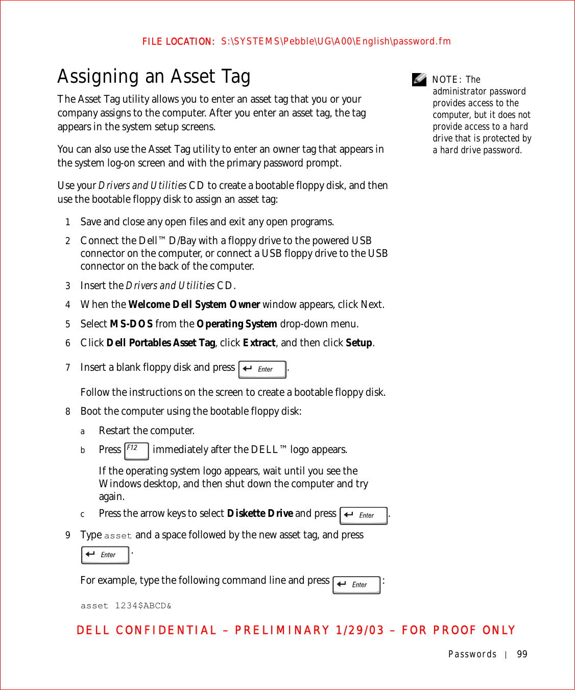 Passwords 99FILE LOCATION:  S:\SYSTEMS\Pebble\UG\A00\English\password.fmDELL CONFIDENTIAL – PRELIMINARY 1/29/03 – FOR PROOF ONLY NOTE: The administrator password provides access to the computer, but it does not provide access to a hard drive that is protected by a hard drive password.Assigning an Asset TagThe Asset Tag utility allows you to enter an asset tag that you or your company assigns to the computer. After you enter an asset tag, the tag appears in the system setup screens.You can also use the Asset Tag utility to enter an owner tag that appears in the system log-on screen and with the primary password prompt.Use your Drivers and Utilities CD to create a bootable floppy disk, and then use the bootable floppy disk to assign an asset tag:1Save and close any open files and exit any open programs.2Connect the Dell™ D/Bay with a floppy drive to the powered USB connector on the computer, or connect a USB floppy drive to the USB connector on the back of the computer.3Insert the Drivers and Utilities CD.4When the Welcome Dell System Owner window appears, click Next.5Select MS-DOS from the Operating System drop-down menu.6Click Dell Portables Asset Tag, click Extract, and then click Setup.7Insert a blank floppy disk and press  .Follow the instructions on the screen to create a bootable floppy disk.8Boot the computer using the bootable floppy disk:aRestart the computer.bPress   immediately after the DELL™ logo appears.If the operating system logo appears, wait until you see the Windows desktop, and then shut down the computer and try again.cPress the arrow keys to select Diskette Drive and press  .9Ty p e  asset and a space followed by the new asset tag, and press . For example, type the following command line and press  :asset 1234$ABCD&amp;