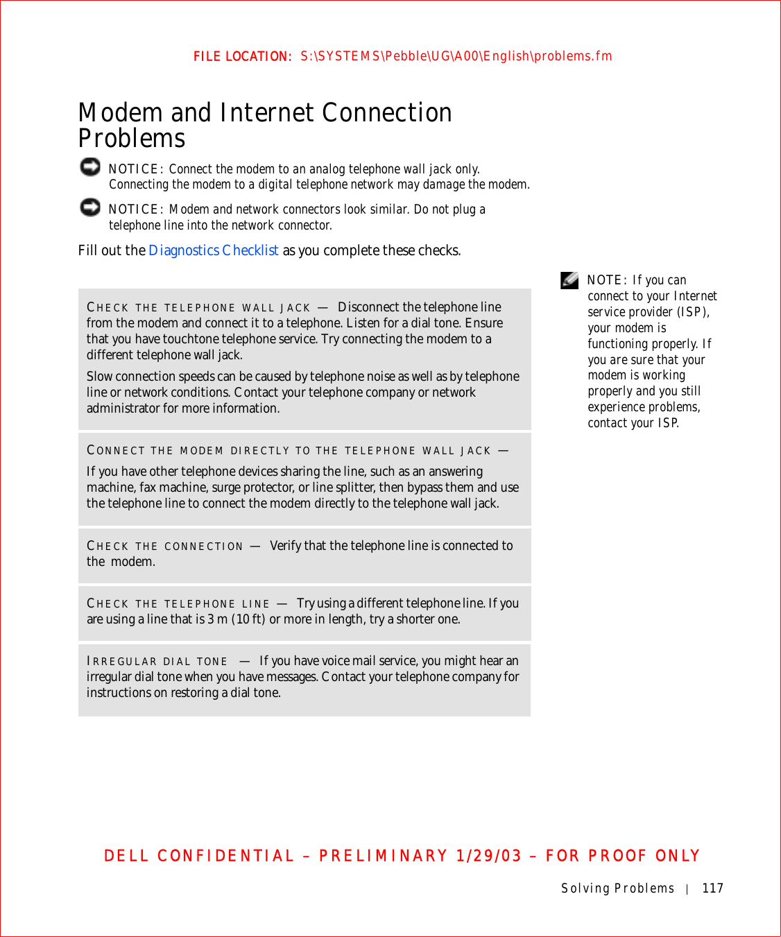 Solving Problems 117FILE LOCATION:  S:\SYSTEMS\Pebble\UG\A00\English\problems.fmDELL CONFIDENTIAL – PRELIMINARY 1/29/03 – FOR PROOF ONLYModem and Internet Connection Problems NOTICE: Connect the modem to an analog telephone wall jack only. Connecting the modem to a digital telephone network may damage the modem. NOTICE: Modem and network connectors look similar. Do not plug a telephone line into the network connector.Fill out the Diagnostics Checklist as you complete these checks. NOTE: If you can connect to your Internet service provider (ISP), your modem is functioning properly. If you are sure that your modem is working properly and you still experience problems, contact your ISP.CHECK THE TELEPHONE WALL JACK —Disconnect the telephone line from the modem and connect it to a telephone. Listen for a dial tone. Ensure that you have touchtone telephone service. Try connecting the modem to a different telephone wall jack.Slow connection speeds can be caused by telephone noise as well as by telephone line or network conditions. Contact your telephone company or network administrator for more information.CONNECT THE MODEM DIRECTLY TO THE TELEPHONE WALL JACK —If you have other telephone devices sharing the line, such as an answering machine, fax machine, surge protector, or line splitter, then bypass them and use the telephone line to connect the modem directly to the telephone wall jack.CHECK THE CONNECTION —Verify that the telephone line is connected to the  modem.CHECK THE TELEPHONE LINE —Try using a different telephone line. If you are using a line that is 3 m (10 ft) or more in length, try a shorter one.IRREGULAR DIAL TONE —If you have voice mail service, you might hear an irregular dial tone when you have messages. Contact your telephone company for instructions on restoring a dial tone.