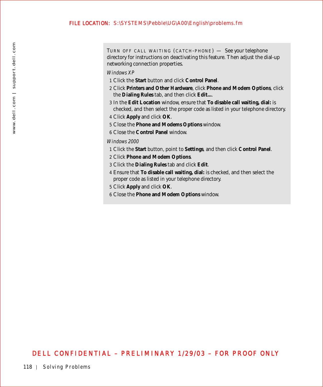 118 Solving Problemswww.dell.com | support.dell.comFILE LOCATION:  S:\SYSTEMS\Pebble\UG\A00\English\problems.fmDELL CONFIDENTIAL – PRELIMINARY 1/29/03 – FOR PROOF ONLYTURN OFF CALL WAITING (CATCH-PHONE)—See your telephone directory for instructions on deactivating this feature. Then adjust the dial-up networking connection properties.Windows XP1Click the Start button and click Control Panel.2Click Printers and Other Hardware, click Phone and Modem Options, click the Dialing Rules tab, and then click Edit....3In the Edit Location window, ensure that To disable call waiting, dial: is checked, and then select the proper code as listed in your telephone directory.4Click Apply and click OK.5Close the Phone and Modems Options window.6Close the Control Panel window.Windows 20001Click the Start button, point to Settings, and then click Control Panel.2Click Phone and Modem Options.3Click the Dialing Rules tab and click Edit.4Ensure that To disable call waiting, dial: is checked, and then select the proper code as listed in your telephone directory.5Click Apply and click OK.6Close the Phone and Modem Options window.