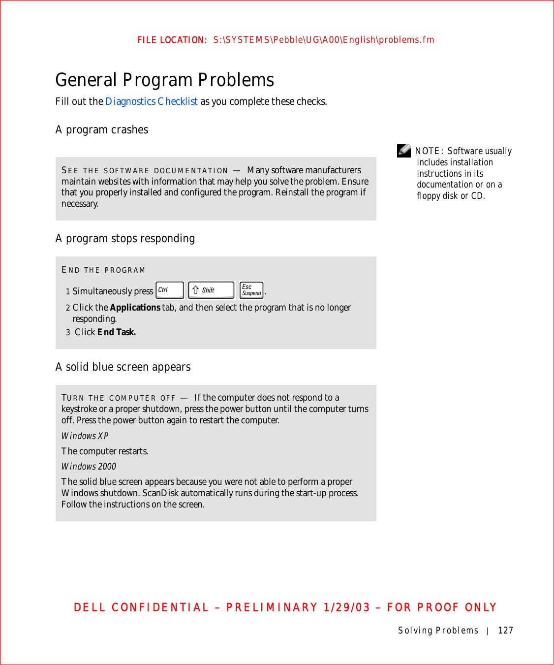 Solving Problems 127FILE LOCATION:  S:\SYSTEMS\Pebble\UG\A00\English\problems.fmDELL CONFIDENTIAL – PRELIMINARY 1/29/03 – FOR PROOF ONLYGeneral Program ProblemsFill out the Diagnostics Checklist as you complete these checks.A program crashes NOTE: Software usually includes installation instructions in its documentation or on a floppy disk or CD.A program stops responding A solid blue screen appearsSEE THE SOFTWARE DOCUMENTATION —Many software manufacturers maintain websites with information that may help you solve the problem. Ensure that you properly installed and configured the program. Reinstall the program if necessary.END THE PROGRAM1Simultaneously press    .2Click the Applications tab, and then select the program that is no longer responding. 3 Click End Task. TURN THE COMPUTER OFF —If the computer does not respond to a keystroke or a proper shutdown, press the power button until the computer turns off. Press the power button again to restart the computer. Windows XPThe computer restarts.Windows 2000The solid blue screen appears because you were not able to perform a proper Windows shutdown. ScanDisk automatically runs during the start-up process. Follow the instructions on the screen.