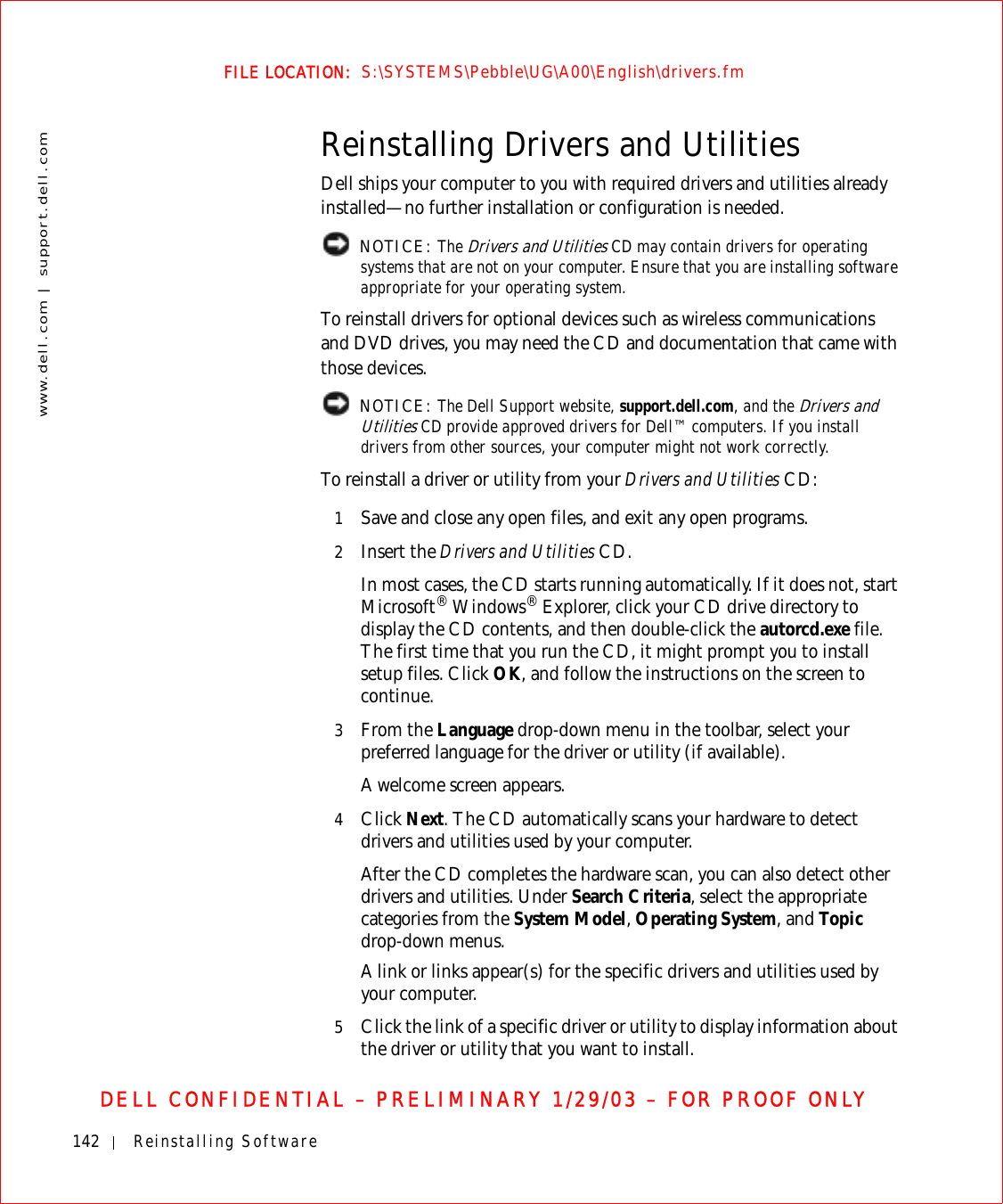 142 Reinstalling Softwarewww.dell.com | support.dell.comFILE LOCATION:  S:\SYSTEMS\Pebble\UG\A00\English\drivers.fmDELL CONFIDENTIAL – PRELIMINARY 1/29/03 – FOR PROOF ONLYReinstalling Drivers and UtilitiesDell ships your computer to you with required drivers and utilities already installed—no further installation or configuration is needed. NOTICE: The Drivers and Utilities CD may contain drivers for operating systems that are not on your computer. Ensure that you are installing software appropriate for your operating system.To reinstall drivers for optional devices such as wireless communications and DVD drives, you may need the CD and documentation that came with those devices. NOTICE: The Dell Support website, support.dell.com, and the Drivers and Utilities CD provide approved drivers for Dell™ computers. If you install drivers from other sources, your computer might not work correctly.To reinstall a driver or utility from your Drivers and Utilities CD:1Save and close any open files, and exit any open programs. 2Insert the Drivers and Utilities CD.In most cases, the CD starts running automatically. If it does not, start Microsoft® Windows® Explorer, click your CD drive directory to display the CD contents, and then double-click the autorcd.exe file. The first time that you run the CD, it might prompt you to install setup files. Click OK, and follow the instructions on the screen to continue.3From the Language drop-down menu in the toolbar, select your preferred language for the driver or utility (if available).A welcome screen appears.4Click Next. The CD automatically scans your hardware to detect drivers and utilities used by your computer.After the CD completes the hardware scan, you can also detect other drivers and utilities. Under Search Criteria, select the appropriate categories from the System Model, Operating System, and Topic drop-down menus.A link or links appear(s) for the specific drivers and utilities used by your computer.5Click the link of a specific driver or utility to display information about the driver or utility that you want to install.