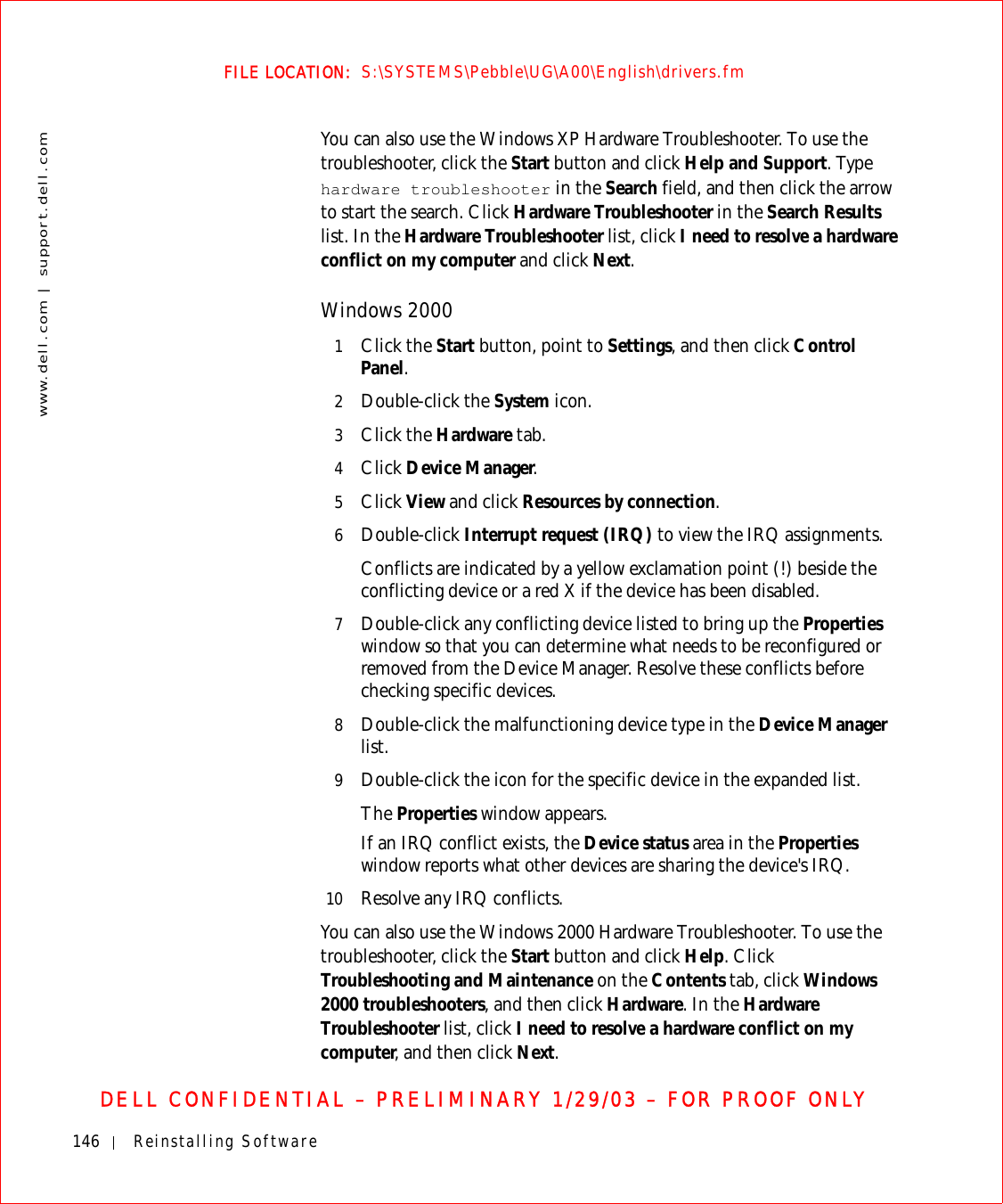 146 Reinstalling Softwarewww.dell.com | support.dell.comFILE LOCATION:  S:\SYSTEMS\Pebble\UG\A00\English\drivers.fmDELL CONFIDENTIAL – PRELIMINARY 1/29/03 – FOR PROOF ONLYYou can also use the Windows XP Hardware Troubleshooter. To use the troubleshooter, click the Start button and click Help and Support. Type hardware troubleshooter in the Search field, and then click the arrow to start the search. Click Hardware Troubleshooter in the Search Results list. In the Hardware Troubleshooter list, click I need to resolve a hardware conflict on my computer and click Next. Windows 20001Click the Start button, point to Settings, and then click Control Panel.2Double-click the System icon.3Click the Hardware tab.4Click Device Manager.5Click View and click Resources by connection.6Double-click Interrupt request (IRQ) to view the IRQ assignments.Conflicts are indicated by a yellow exclamation point (!) beside the conflicting device or a red X if the device has been disabled.7Double-click any conflicting device listed to bring up the Properties window so that you can determine what needs to be reconfigured or removed from the Device Manager. Resolve these conflicts before checking specific devices.8Double-click the malfunctioning device type in the Device Manager list. 9Double-click the icon for the specific device in the expanded list.The Properties window appears. If an IRQ conflict exists, the Device status area in the Properties window reports what other devices are sharing the device&apos;s IRQ. 10 Resolve any IRQ conflicts.You can also use the Windows 2000 Hardware Troubleshooter. To use the troubleshooter, click the Start button and click Help. Click Troubleshooting and Maintenance on the Contents tab, click Windows 2000 troubleshooters, and then click Hardware. In the Hardware Troubleshooter list, click I need to resolve a hardware conflict on my computer, and then click Next.