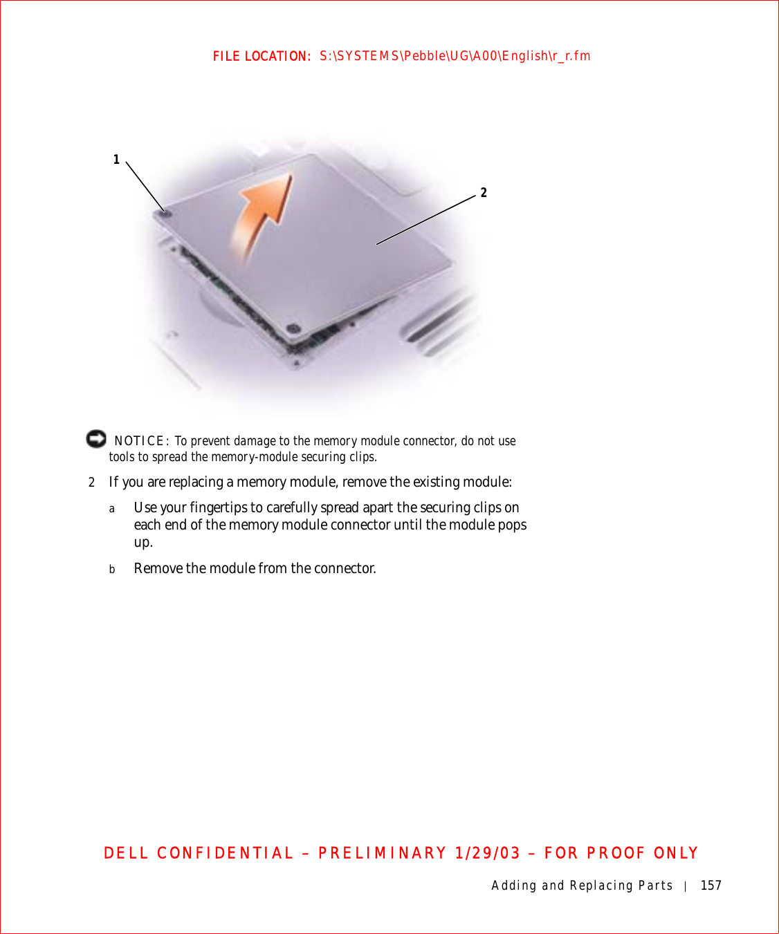 Adding and Replacing Parts 157FILE LOCATION:  S:\SYSTEMS\Pebble\UG\A00\English\r_r.fmDELL CONFIDENTIAL – PRELIMINARY 1/29/03 – FOR PROOF ONLY  NOTICE: To prevent damage to the memory module connector, do not use tools to spread the memory-module securing clips.2If you are replacing a memory module, remove the existing module:aUse your fingertips to carefully spread apart the securing clips on each end of the memory module connector until the module pops up. bRemove the module from the connector.12