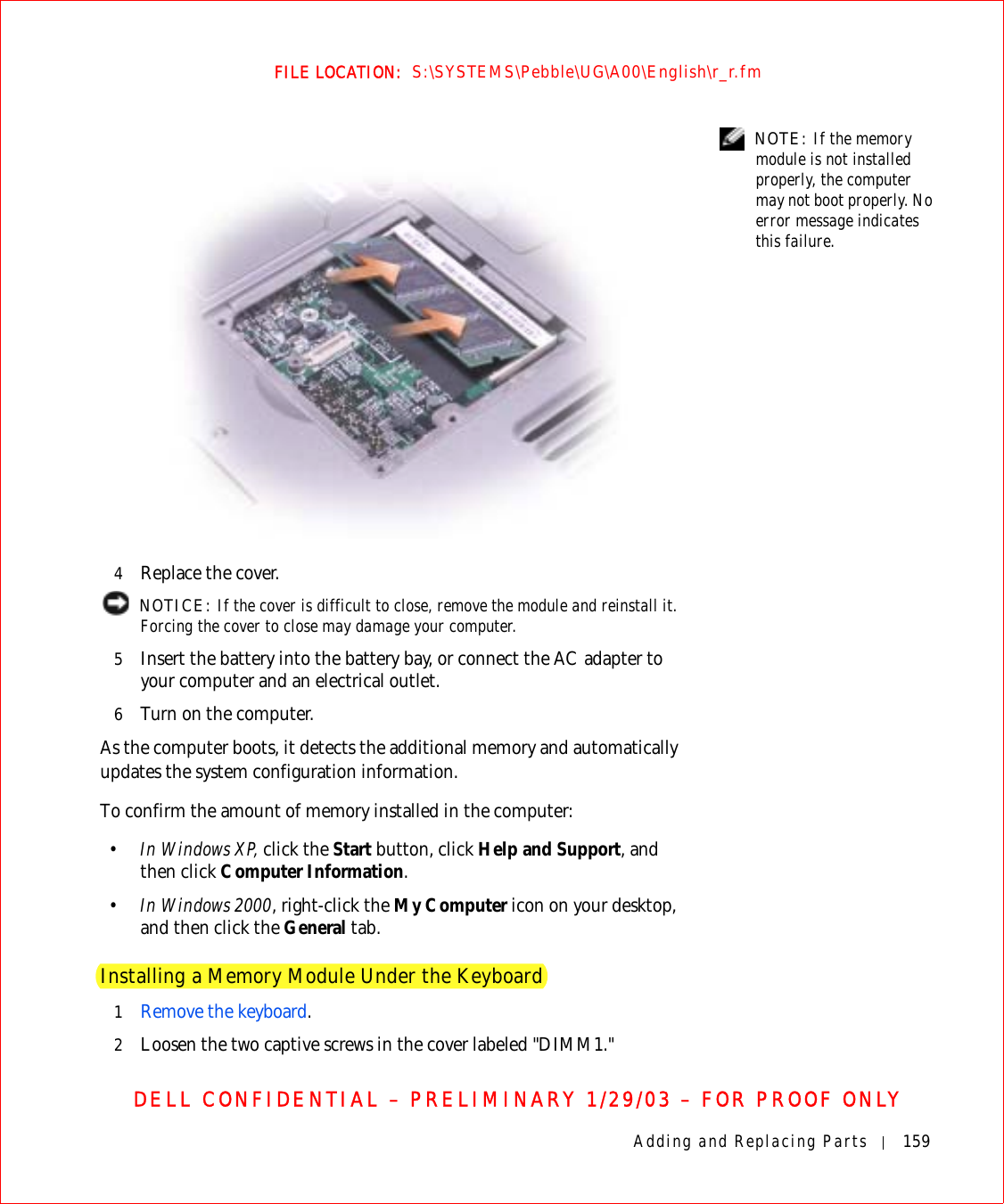 Adding and Replacing Parts 159FILE LOCATION:  S:\SYSTEMS\Pebble\UG\A00\English\r_r.fmDELL CONFIDENTIAL – PRELIMINARY 1/29/03 – FOR PROOF ONLY NOTE: If the memory module is not installed properly, the computer may not boot properly. No error message indicates this failure.4Replace the cover. NOTICE: If the cover is difficult to close, remove the module and reinstall it. Forcing the cover to close may damage your computer.5Insert the battery into the battery bay, or connect the AC adapter to your computer and an electrical outlet.6Turn on the computer.As the computer boots, it detects the additional memory and automatically updates the system configuration information.To confirm the amount of memory installed in the computer:•In Windows XP, click the Start button, click Help and Support, and then click Computer Information.•In Windows 2000, right-click the My Computer icon on your desktop, and then click the General tab.Installing a Memory Module Under the Keyboard1Remove the keyboard.2Loosen the two captive screws in the cover labeled &quot;DIMM1.&quot;