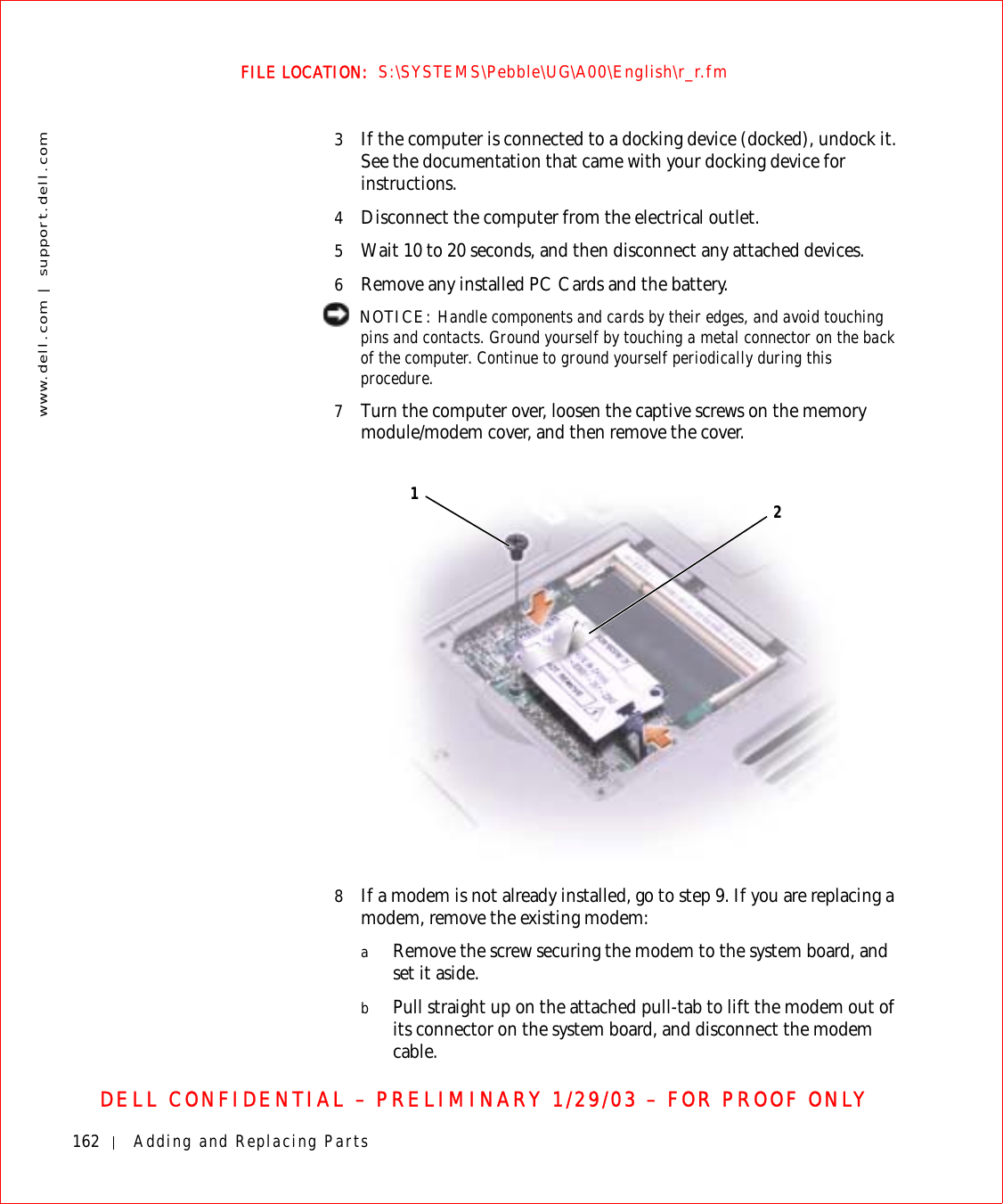 162 Adding and Replacing Partswww.dell.com | support.dell.comFILE LOCATION:  S:\SYSTEMS\Pebble\UG\A00\English\r_r.fmDELL CONFIDENTIAL – PRELIMINARY 1/29/03 – FOR PROOF ONLY3If the computer is connected to a docking device (docked), undock it. See the documentation that came with your docking device for instructions.4Disconnect the computer from the electrical outlet.5Wait 10 to 20 seconds, and then disconnect any attached devices.6Remove any installed PC Cards and the battery. NOTICE: Handle components and cards by their edges, and avoid touching pins and contacts. Ground yourself by touching a metal connector on the back of the computer. Continue to ground yourself periodically during this procedure.7Turn the computer over, loosen the captive screws on the memory module/modem cover, and then remove the cover.8If a modem is not already installed, go to step 9. If you are replacing a modem, remove the existing modem:aRemove the screw securing the modem to the system board, and set it aside.bPull straight up on the attached pull-tab to lift the modem out of its connector on the system board, and disconnect the modem cable.12