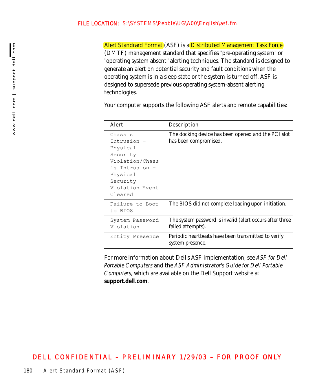 180 Alert Standard Format (ASF)www.dell.com | support.dell.comFILE LOCATION:  S:\SYSTEMS\Pebble\UG\A00\English\asf.fmDELL CONFIDENTIAL – PRELIMINARY 1/29/03 – FOR PROOF ONLYAlert Standrard Format (ASF) is a Distributed Management Task Force (DMTF) management standard that specifies &quot;pre-operating system&quot; or &quot;operating system absent&quot; alerting techniques. The standard is designed to generate an alert on potential security and fault conditions when the operating system is in a sleep state or the system is turned off. ASF is designed to supersede previous operating system-absent alerting technologies.Your computer supports the following ASF alerts and remote capabilities:For more information about Dell&apos;s ASF implementation, see ASF for Dell Portable Computers and the ASF Administrator&apos;s Guide for Dell Portable Computers, which are available on the Dell Support website at support.dell.com.Alert DescriptionChassis Intrusion – Physical Security Violation/Chassis Intrusion – Physical Security Violation Event ClearedThe docking device has been opened and the PCI slot has been compromised.Failure to Boot to BIOS The BIOS did not complete loading upon initiation.System Password Violation The system password is invalid (alert occurs after three failed attempts).Entity Presence Periodic heartbeats have been transmitted to verify system presence.