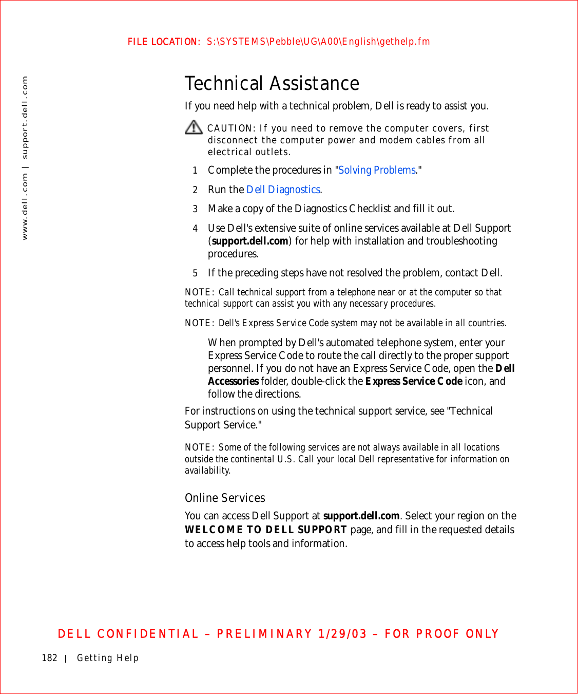 182 Getting Helpwww.dell.com | support.dell.comFILE LOCATION:  S:\SYSTEMS\Pebble\UG\A00\English\gethelp.fmDELL CONFIDENTIAL – PRELIMINARY 1/29/03 – FOR PROOF ONLYTechnical AssistanceIf you need help with a technical problem, Dell is ready to assist you. CAUTION: If you need to remove the computer covers, first disconnect the computer power and modem cables from all electrical outlets.1Complete the procedures in &quot;Solving Problems.&quot;2Run the Dell Diagnostics.3Make a copy of the Diagnostics Checklist and fill it out.4Use Dell&apos;s extensive suite of online services available at Dell Support (support.dell.com) for help with installation and troubleshooting procedures.5If the preceding steps have not resolved the problem, contact Dell.NOTE: Call technical support from a telephone near or at the computer so that technical support can assist you with any necessary procedures.NOTE: Dell&apos;s Express Service Code system may not be available in all countries.When prompted by Dell&apos;s automated telephone system, enter your Express Service Code to route the call directly to the proper support personnel. If you do not have an Express Service Code, open the Dell Accessories folder, double-click the Express Service Code icon, and follow the directions.For instructions on using the technical support service, see &quot;Technical Support Service.&quot;NOTE: Some of the following services are not always available in all locations outside the continental U.S. Call your local Dell representative for information on availability.Online ServicesYou can access Dell Support at support.dell.com. Select your region on the WELCOME TO DELL SUPPORT page, and fill in the requested details to access help tools and information. 