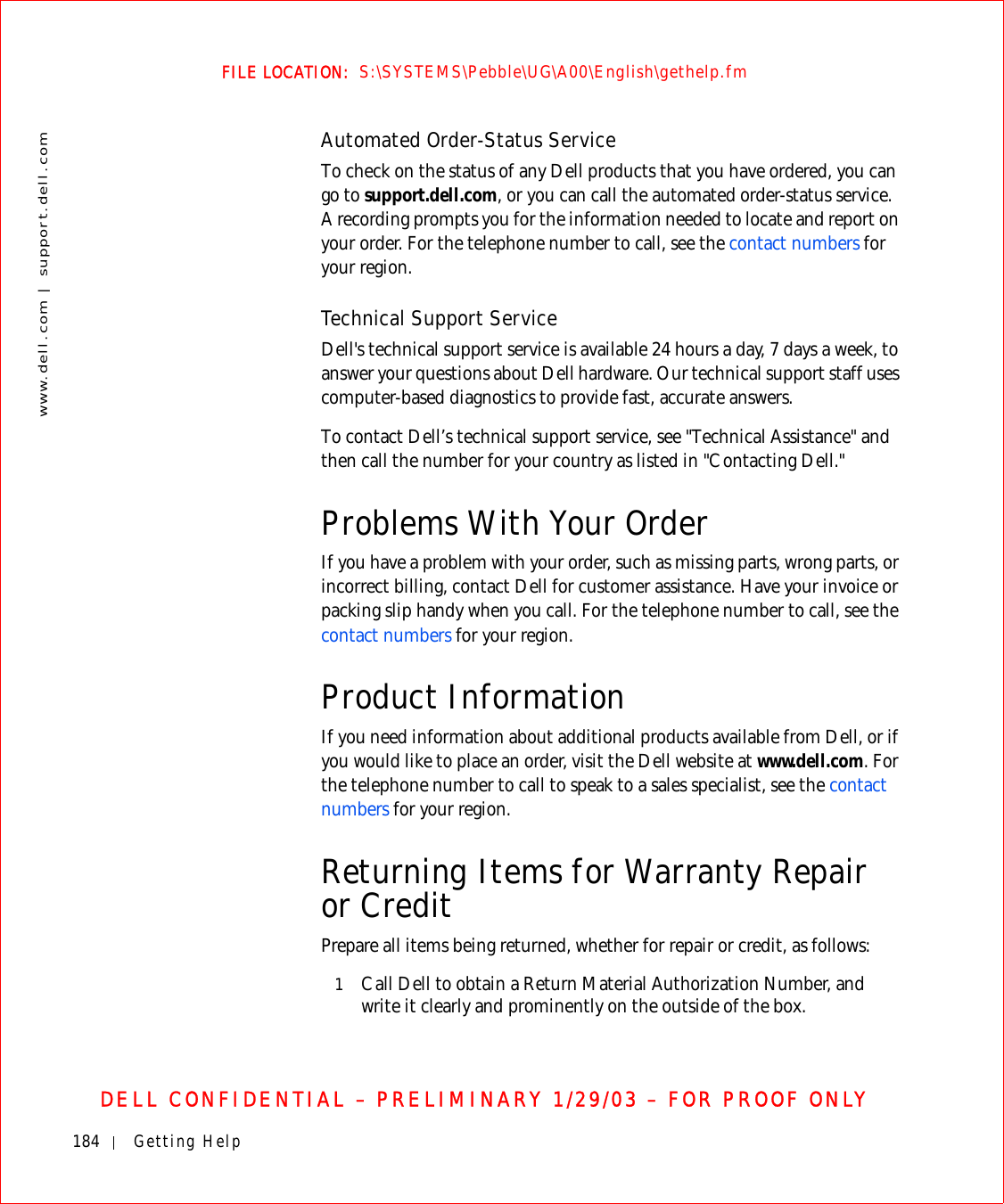 184 Getting Helpwww.dell.com | support.dell.comFILE LOCATION:  S:\SYSTEMS\Pebble\UG\A00\English\gethelp.fmDELL CONFIDENTIAL – PRELIMINARY 1/29/03 – FOR PROOF ONLYAutomated Order-Status ServiceTo check on the status of any Dell products that you have ordered, you can go to support.dell.com, or you can call the automated order-status service. A recording prompts you for the information needed to locate and report on your order. For the telephone number to call, see the contact numbers for your region.Technical Support ServiceDell&apos;s technical support service is available 24 hours a day, 7 days a week, to answer your questions about Dell hardware. Our technical support staff uses computer-based diagnostics to provide fast, accurate answers.To contact Dell’s technical support service, see &quot;Technical Assistance&quot; and then call the number for your country as listed in &quot;Contacting Dell.&quot;Problems With Your OrderIf you have a problem with your order, such as missing parts, wrong parts, or incorrect billing, contact Dell for customer assistance. Have your invoice or packing slip handy when you call. For the telephone number to call, see the contact numbers for your region.Product InformationIf you need information about additional products available from Dell, or if you would like to place an order, visit the Dell website at www.dell.com. For the telephone number to call to speak to a sales specialist, see the contact numbers for your region.Returning Items for Warranty Repair or CreditPrepare all items being returned, whether for repair or credit, as follows:1Call Dell to obtain a Return Material Authorization Number, and write it clearly and prominently on the outside of the box.