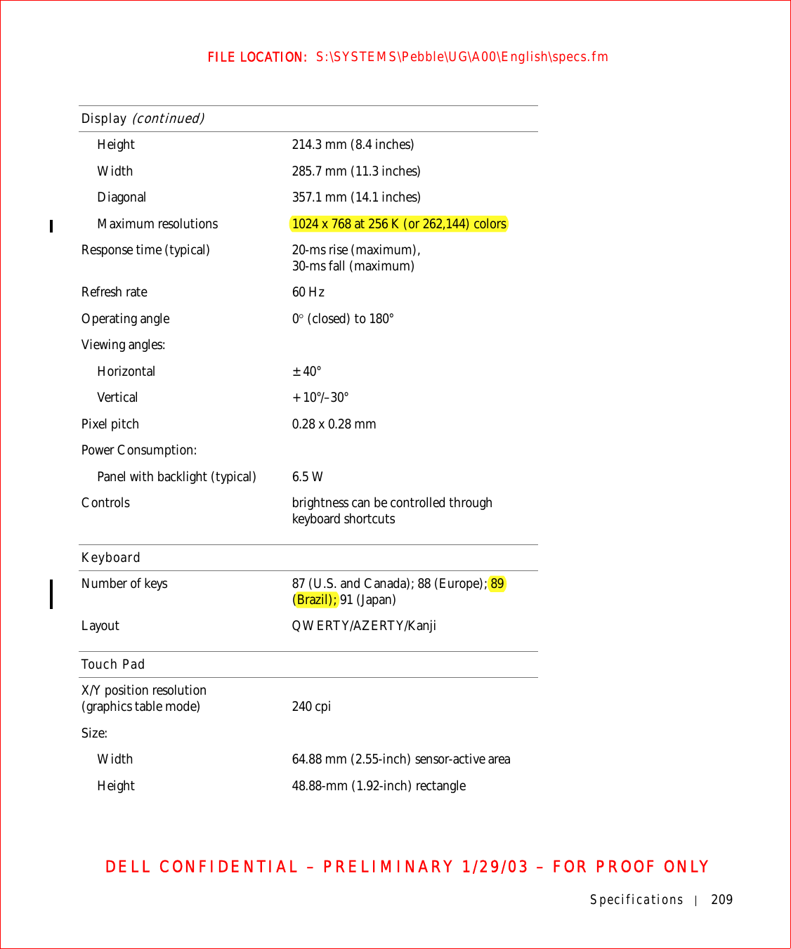 Specifications 209FILE LOCATION:  S:\SYSTEMS\Pebble\UG\A00\English\specs.fmDELL CONFIDENTIAL – PRELIMINARY 1/29/03 – FOR PROOF ONLYHeight 214.3 mm (8.4 inches)Width 285.7 mm (11.3 inches)Diagonal 357.1 mm (14.1 inches)Maximum resolutions 1024 x 768 at 256 K (or 262,144) colorsResponse time (typical) 20-ms rise (maximum),30-ms fall (maximum)Refresh rate 60 HzOperating angle 0° (closed) to 180°Viewing angles:Horizontal ±40°Vertical +10°/–30°Pixel pitch 0.28 x 0.28 mmPower Consumption:Panel with backlight (typical) 6.5 WControls brightness can be controlled through keyboard shortcutsKeyboardNumber of keys 87 (U.S. and Canada); 88 (Europe); 89 (Brazil); 91 (Japan)Layout QWERTY/AZERTY/KanjiTouch PadX/Y position resolution (graphics table mode) 240 cpiSize:Width 64.88 mm (2.55-inch) sensor-active areaHeight 48.88-mm (1.92-inch) rectangleDisplay (continued)