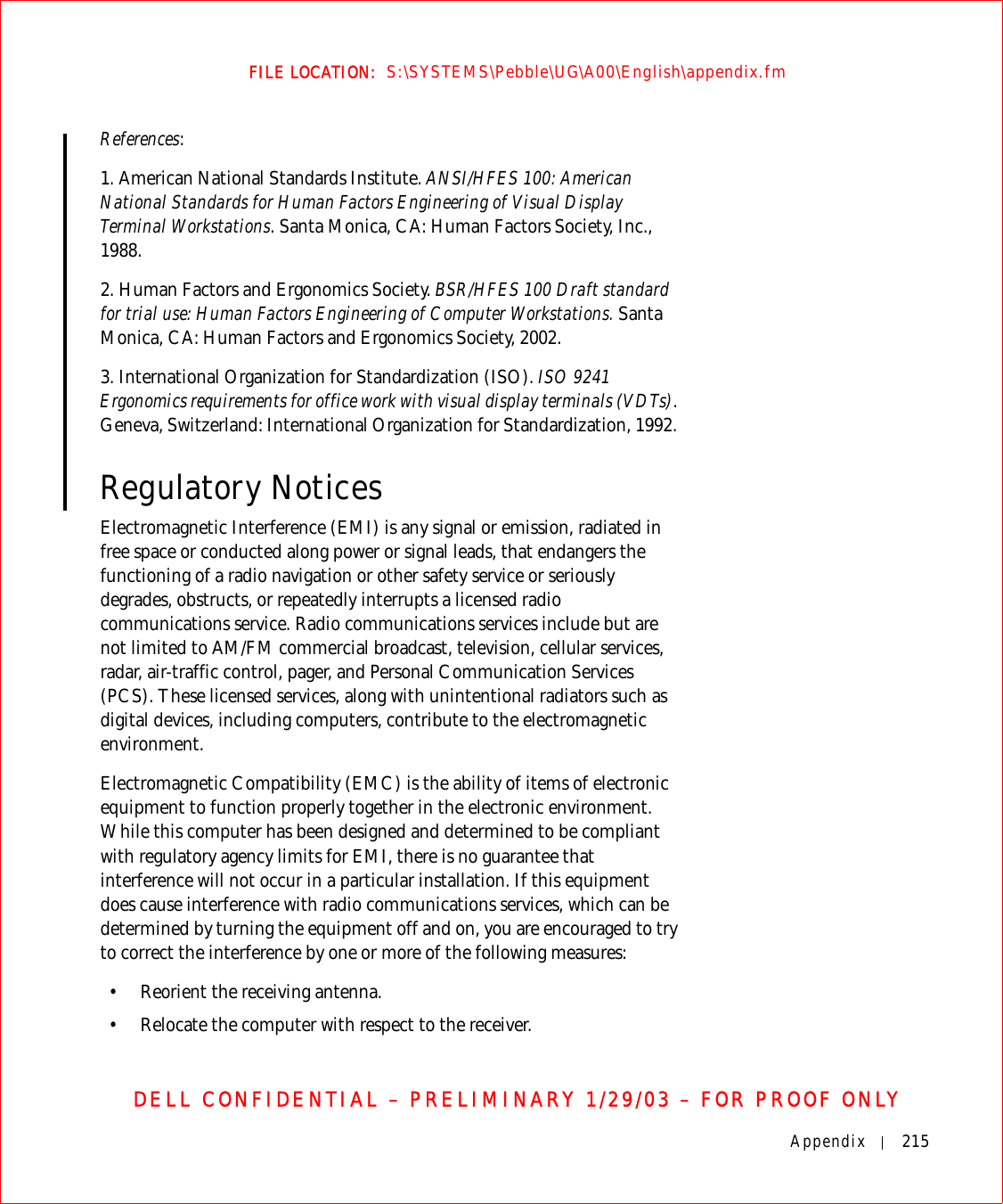 Appendix 215FILE LOCATION:  S:\SYSTEMS\Pebble\UG\A00\English\appendix.fmDELL CONFIDENTIAL – PRELIMINARY 1/29/03 – FOR PROOF ONLYReferences:1. American National Standards Institute. ANSI/HFES 100: American National Standards for Human Factors Engineering of Visual Display Terminal Workstations. Santa Monica, CA: Human Factors Society, Inc., 1988.2. Human Factors and Ergonomics Society. BSR/HFES 100 Draft standard for trial use: Human Factors Engineering of Computer Workstations. Santa Monica, CA: Human Factors and Ergonomics Society, 2002.3. International Organization for Standardization (ISO). ISO 9241 Ergonomics requirements for office work with visual display terminals (VDTs). Geneva, Switzerland: International Organization for Standardization, 1992. Regulatory NoticesElectromagnetic Interference (EMI) is any signal or emission, radiated in free space or conducted along power or signal leads, that endangers the functioning of a radio navigation or other safety service or seriously degrades, obstructs, or repeatedly interrupts a licensed radio communications service. Radio communications services include but are not limited to AM/FM commercial broadcast, television, cellular services, radar, air-traffic control, pager, and Personal Communication Services (PCS). These licensed services, along with unintentional radiators such as digital devices, including computers, contribute to the electromagnetic environment.Electromagnetic Compatibility (EMC) is the ability of items of electronic equipment to function properly together in the electronic environment. While this computer has been designed and determined to be compliant with regulatory agency limits for EMI, there is no guarantee that interference will not occur in a particular installation. If this equipment does cause interference with radio communications services, which can be determined by turning the equipment off and on, you are encouraged to try to correct the interference by one or more of the following measures:• Reorient the receiving antenna.• Relocate the computer with respect to the receiver.